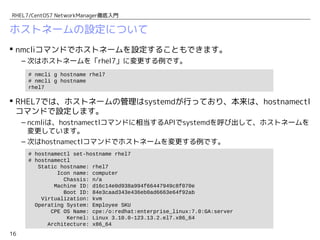16
RHEL7/CentOS7 NetworkManager徹底入門
ホストネームの設定について
 nmcliコマンドでホストネームを設定することもできます。
– 次はホストネームを「rhel7」に変更する例です。
 RHEL7では、ホストネームの管理はsystemdが行っており、本来は、hostnamectl
コマンドで設定します。
– ncmliは、hostnamectlコマンドに相当するAPIでsystemdを呼び出して、ホストネームを
変更しています。
– 次はhostnamectlコマンドでホストネームを変更する例です。
# hostnamectl set-hostname rhel7
# hostnamectl
Static hostname: rhel7
Icon name: computer
Chassis: n/a
Machine ID: d16c14e0d938a994f66447949c8f070e
Boot ID: 84e3caad343e436eb0ad6663e64f92ab
Virtualization: kvm
Operating System: Employee SKU
CPE OS Name: cpe:/o:redhat:enterprise_linux:7.0:GA:server
Kernel: Linux 3.10.0-123.13.2.el7.x86_64
Architecture: x86_64
# nmcli g hostname rhel7
# nmcli g hostname
rhel7
 