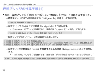 18
RHEL7/CentOS7 NetworkManager徹底入門
仮想ブリッジの作成手順 (1)
 次は、仮想ブリッジ「br0」を作成して、物理NIC「ens6」を接続する手順です。
– 確認用にbrctlコマンドを提供する「bridge-utils」を導入しておきます。
– 仮想ブリッジ「br0」とその接続「bridge-br0」を作成します。
• 「con-name」オプションを省略すると、接続名は「bridge-<デバイス名>」になります。
– 仮想ブリッジにIPアドレスなどの設定を追加します。
– 仮想ブリッジに物理NIC「ens6」を接続するための接続「bridge-slave-ens6」を追加し
ます。
• 「con-name」オプションを省略すると、接続名は「bridge-slave-<デバイス名>」になります。
# nmcli c add type bridge ifname br0 con-name bridge-br0
# yum -y install bridge-utils
# nmcli c mod bridge-br0 bridge.stp no
# nmcli c mod bridge-br0 ipv4.method manual ipv4.addresses "192.168.1.11/24" ipv4.gateway "192.168.1.1"
# nmcli c mod bridge-br0 ipv4.dns 8.8.8.8 ipv4.dns-search redhat.com
# nmcli c add type bridge-slave ifname ens6 con-name bridge-slave-ens6 master bridge-br0
 
