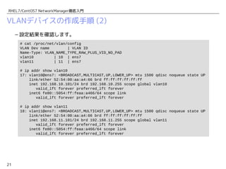 21
RHEL7/CentOS7 NetworkManager徹底入門
VLANデバイスの作成手順 (2)
– 設定結果を確認します。
# cat /proc/net/vlan/config
VLAN Dev name | VLAN ID
Name-Type: VLAN_NAME_TYPE_RAW_PLUS_VID_NO_PAD
vlan10 | 10 | ens7
vlan11 | 11 | ens7
# ip addr show vlan10
17: vlan10@ens7: <BROADCAST,MULTICAST,UP,LOWER_UP> mtu 1500 qdisc noqueue state UP
link/ether 52:54:00:aa:a4:66 brd ff:ff:ff:ff:ff:ff
inet 192.168.10.101/24 brd 192.168.10.255 scope global vlan10
valid_lft forever preferred_lft forever
inet6 fe80::5054:ff:feaa:a466/64 scope link
valid_lft forever preferred_lft forever
# ip addr show vlan11
18: vlan11@ens7: <BROADCAST,MULTICAST,UP,LOWER_UP> mtu 1500 qdisc noqueue state UP
link/ether 52:54:00:aa:a4:66 brd ff:ff:ff:ff:ff:ff
inet 192.168.11.101/24 brd 192.168.11.255 scope global vlan11
valid_lft forever preferred_lft forever
inet6 fe80::5054:ff:feaa:a466/64 scope link
valid_lft forever preferred_lft forever
 