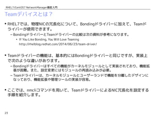 23
RHEL7/CentOS7 NetworkManager徹底入門
Teamデバイスとは？
 RHEL7では、物理NICの冗長化について、Bondingドライバーに加えて、Teamド
ライバーが使用できます。
– BondingドライバーとTeamドライバーの比較は次の資料が参考になります。
• If You Like Bonding, You Will Love Teaming
http://rhelblog.redhat.com/2014/06/23/team-driver/
 Teamドライバーの機能は、基本的にはBondingドライバーと同じですが、実装上
で次のような違いがあります。
– Bondingドライバーはすべての機能がカーネルモジュールとして実装されており、機能拡
張が困難。また、設定変更にはモジュールの再読み込みが必要。
– Teamドライバーは、カーネルモジュールとユーザーランドで機能を分離したデザインに
なっており、機能拡張や管理ツールの実装が容易。
 ここでは、nmcliコマンドを用いて、TeamドライバーによるNIC冗長化を設定する
手順を紹介します。
 