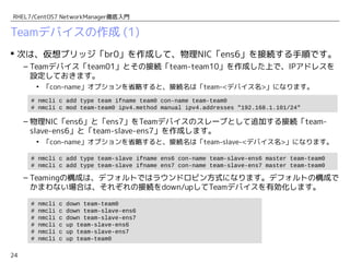 24
RHEL7/CentOS7 NetworkManager徹底入門
Teamデバイスの作成 (1)
 次は、物理デバイス「ens6」「ens7」をまとめたTeamデバイス「team0」を作成
する手順です。
– Teamデバイス「team0」とその接続「team-team0」を作成した上で、IPアドレスを設
定しておきます。
• 「con-name」オプションを省略すると、接続名は「team-<デバイス名>」になります。
– 物理NIC「ens6」と「ens7」をTeamデバイスのスレーブとして追加する接続「team-
slave-ens6」と「team-slave-ens7」を作成します。
• 「con-name」オプションを省略すると、接続名は「team-slave-<デバイス名>」になります。
– Teamingの構成は、デフォルトではラウンドロビン方式になります。デフォルトの構成で
かまわない場合は、それぞれの接続をdown/upしてTeamデバイスを有効化します。
# nmcli c add type team-slave ifname ens6 con-name team-slave-ens6 master team-team0
# nmcli c add type team-slave ifname ens7 con-name team-slave-ens7 master team-team0
# nmcli c add type team ifname team0 con-name team-team0
# nmcli c mod team-team0 ipv4.method manual ipv4.addresses "192.168.1.101/24"
# nmcli c down team-team0
# nmcli c down team-slave-ens6
# nmcli c down team-slave-ens7
# nmcli c up team-slave-ens6
# nmcli c up team-slave-ens7
# nmcli c up team-team0
 