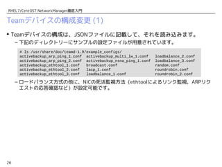 26
RHEL7/CentOS7 NetworkManager徹底入門
Teamデバイスの構成変更 (1)
 Teamデバイスの構成は、JSONファイルに記載して、それを読み込みます。
– 下記のディレクトリーにサンプルの設定ファイルが用意されています。
– ロードバランス方式の他に、NICの死活監視方法（ethtoolによるリンク監視、ARPリク
エストの応答確認など）が設定可能です。
# ls /usr/share/doc/teamd-1.9/example_configs/
activebackup_arp_ping_1.conf activebackup_multi_lw_1.conf loadbalance_2.conf
activebackup_arp_ping_2.conf activebackup_nsna_ping_1.conf loadbalance_3.conf
activebackup_ethtool_1.conf broadcast.conf random.conf
activebackup_ethtool_2.conf lacp_1.conf roundrobin.conf
activebackup_ethtool_3.conf loadbalance_1.conf roundrobin_2.conf
 