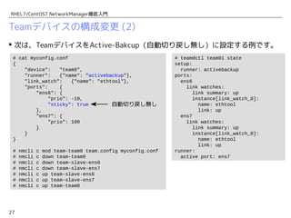 27
RHEL7/CentOS7 NetworkManager徹底入門
Teamデバイスの構成変更 (2)
 次は、TeamデバイスをActive-Bakcup（自動切り戻し無し）に設定する例です。
# cat myconfig.conf
{
"device": "team0",
"runner": {"name": "activebackup"},
"link_watch": {"name": "ethtool"},
"ports": {
"ens6": {
"prio": -10,
"sticky": true
},
"ens7": {
"prio": 100
}
}
}
# nmcli c mod team-team0 team.config myconfig.conf
# nmcli c down team-team0
# nmcli c down team-slave-ens6
# nmcli c down team-slave-ens7
# nmcli c up team-slave-ens6
# nmcli c up team-slave-ens7
# nmcli c up team-team0
# teamdctl team01 state
setup:
runner: activebackup
ports:
ens6
link watches:
link summary: up
instance[link_watch_0]:
name: ethtool
link: up
ens7
link watches:
link summary: up
instance[link_watch_0]:
name: ethtool
link: up
runner:
active port: ens7
自動切り戻し無し
eth2
ens6
ens7
team0
192.168.1.101
Active
Backup
 