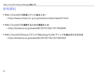 29
RHEL7/CentOS7 NetworkManager徹底入門
参考資料
 RHEL7/CentOS7の新規コマンド総まとめ！
– http://www.school.ctc-g.co.jp/columns/nakai/nakai47.html　
 RHEL7/CentOS7を満喫するための情報まとめ
– http://d.hatena.ne.jp/enakai00/20141202/1417492840
 RHEL7/CentOS7のnmcliコマンドでTeamデバイス/Bonding/VLAN/ブリッジを組み合わせる
方法
– http://d.hatena.ne.jp/enakai00/20150118/1421587442
 