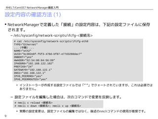 9
RHEL7/CentOS7 NetworkManager徹底入門
設定内容の確認方法 (1)
 NetworkManagerで定義した「接続」の設定内容は、下記の設定ファイルに保存
されます。
– /etc/sysconfig/network-scripts/ifcfg-<接続名>
• インストーラーが作成する設定ファイルでは「” ”」でクォートされていますが、これは必須では
ありません。
– 設定ファイルを編集した場合は、次のコマンドで変更を反映します。
• 実際の設定変更は、設定ファイルの編集ではなく、後述のnmcliコマンドの使用が推奨です。
# nmcli c reload <接続名>
# nmcli c down <接続名>; nmcli c up <接続名>
# cat /etc/sysconfig/network-scripts/ifcfg-eth0
TYPE="Ethernet"
...（中略）...
NAME="eth2"
UUID="bc302e8f-f5f3-478d-bf87-e77d3288dac7"
ONBOOT="yes"
HWADDR="52:54:00:84:56:D9"
IPADDR0="192.168.122.102"
PREFIX0="24"
GATEWAY0="192.168.122.1"
DNS1="192.168.122.1"
IPV6_PEERDNS="yes"
IPV6_PEERROUTES="yes"
 