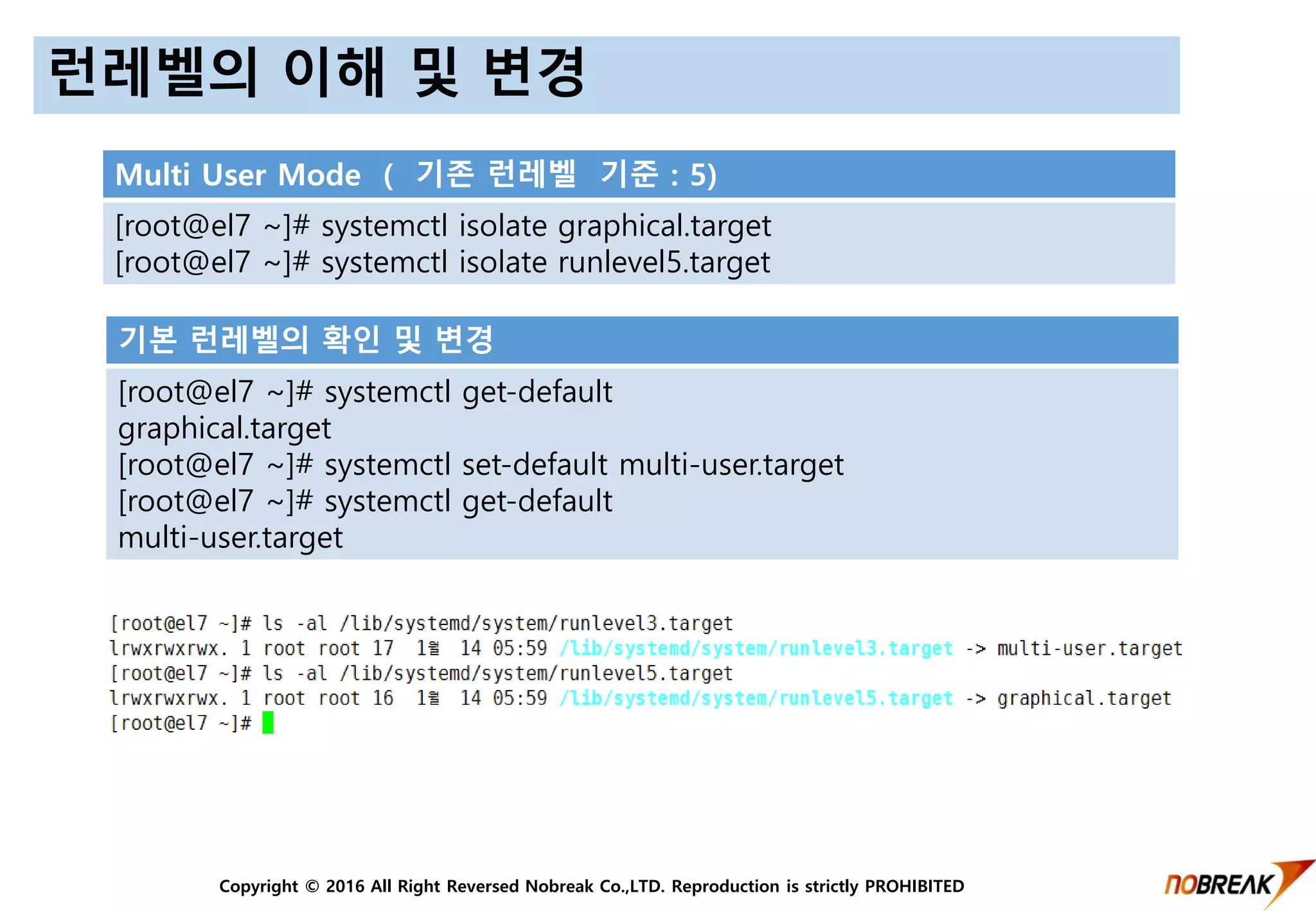 Copyright © 2016 All Right Reversed Nobreak Co.,LTD. Reproduction is strictly PROHIBITED
런레벨의 이해 및 변경
Multi User Mode ( 기존 런레벨 기준 : 5)
[root@el7 ~]# systemctl isolate graphical.target
[root@el7 ~]# systemctl isolate runlevel5.target
기본 런레벨의 확인 및 변경
[root@el7 ~]# systemctl get-default
graphical.target
[root@el7 ~]# systemctl set-default multi-user.target
[root@el7 ~]# systemctl get-default
multi-user.target
 