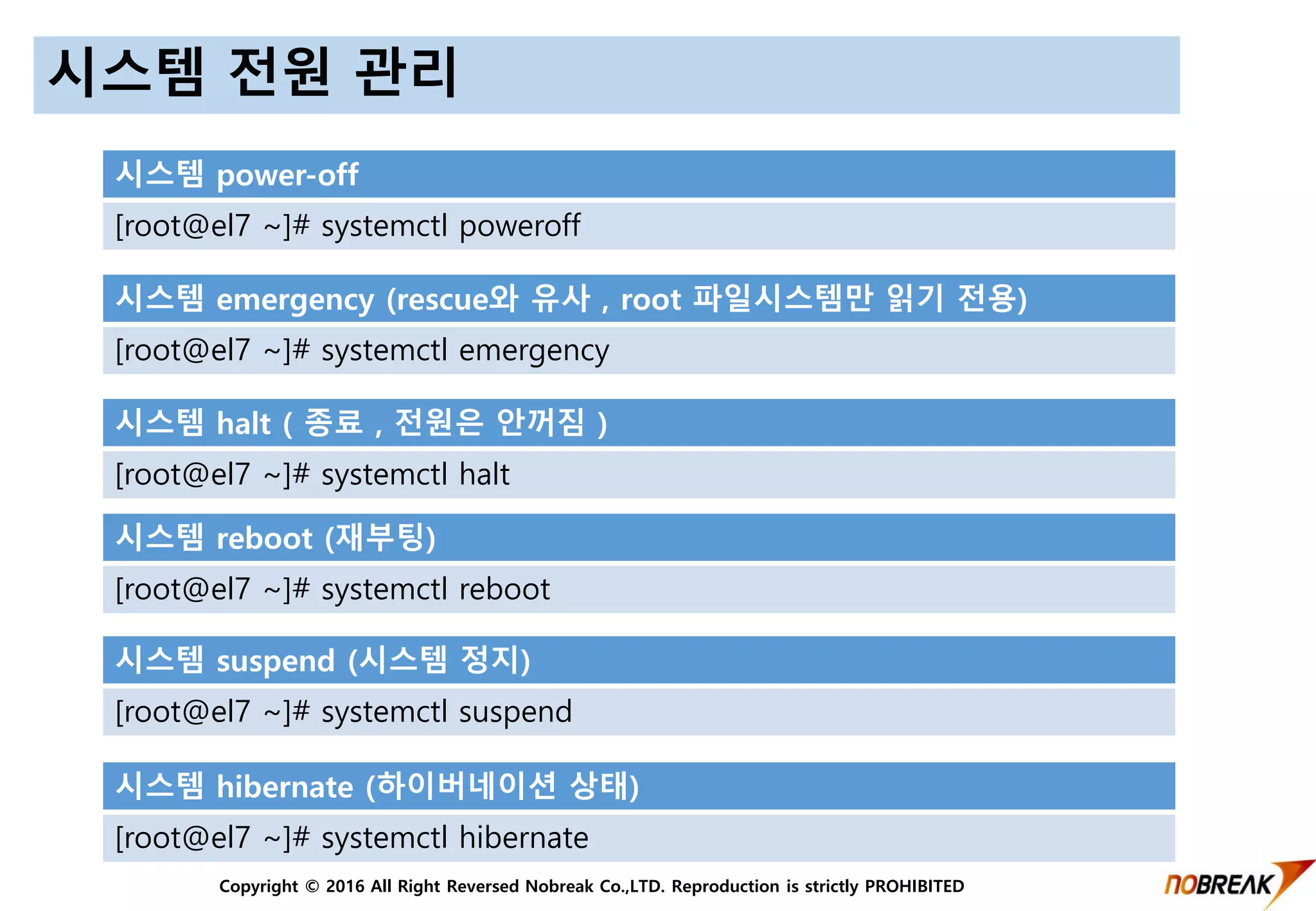 Copyright © 2016 All Right Reversed Nobreak Co.,LTD. Reproduction is strictly PROHIBITED
시스템 전원 관리
시스템 power-off
[root@el7 ~]# systemctl poweroff
시스템 emergency (rescue와 유사 , root 파일시스템만 읽기 전용)
[root@el7 ~]# systemctl emergency
시스템 halt ( 종료 , 전원은 안꺼짐 )
[root@el7 ~]# systemctl halt
시스템 reboot (재부팅)
[root@el7 ~]# systemctl reboot
시스템 suspend (시스템 정지)
[root@el7 ~]# systemctl suspend
시스템 hibernate (하이버네이션 상태)
[root@el7 ~]# systemctl hibernate
 