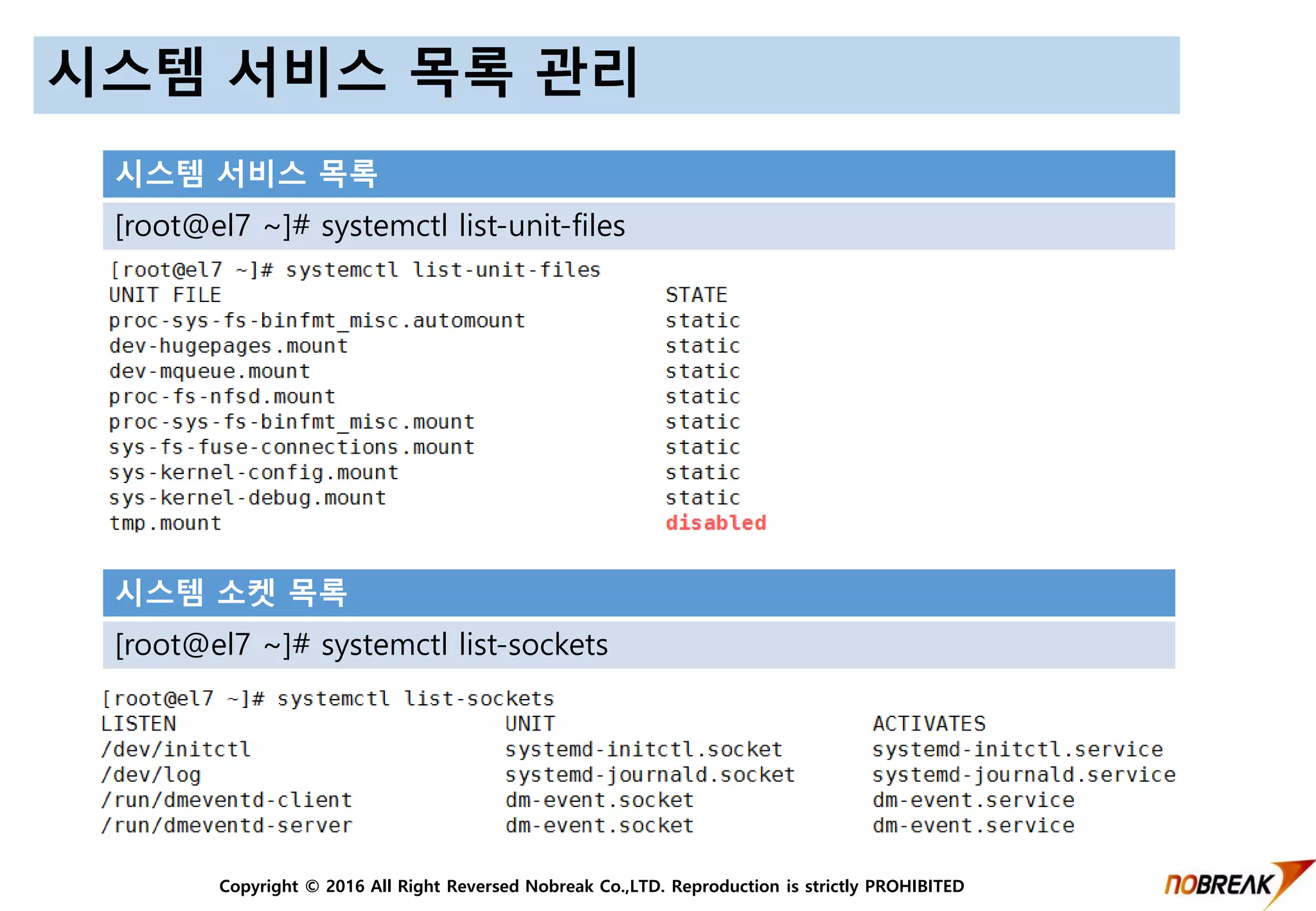 Copyright © 2016 All Right Reversed Nobreak Co.,LTD. Reproduction is strictly PROHIBITED
시스템 서비스 목록 관리
시스템 서비스 목록
[root@el7 ~]# systemctl list-unit-files
시스템 소켓 목록
[root@el7 ~]# systemctl list-sockets
 