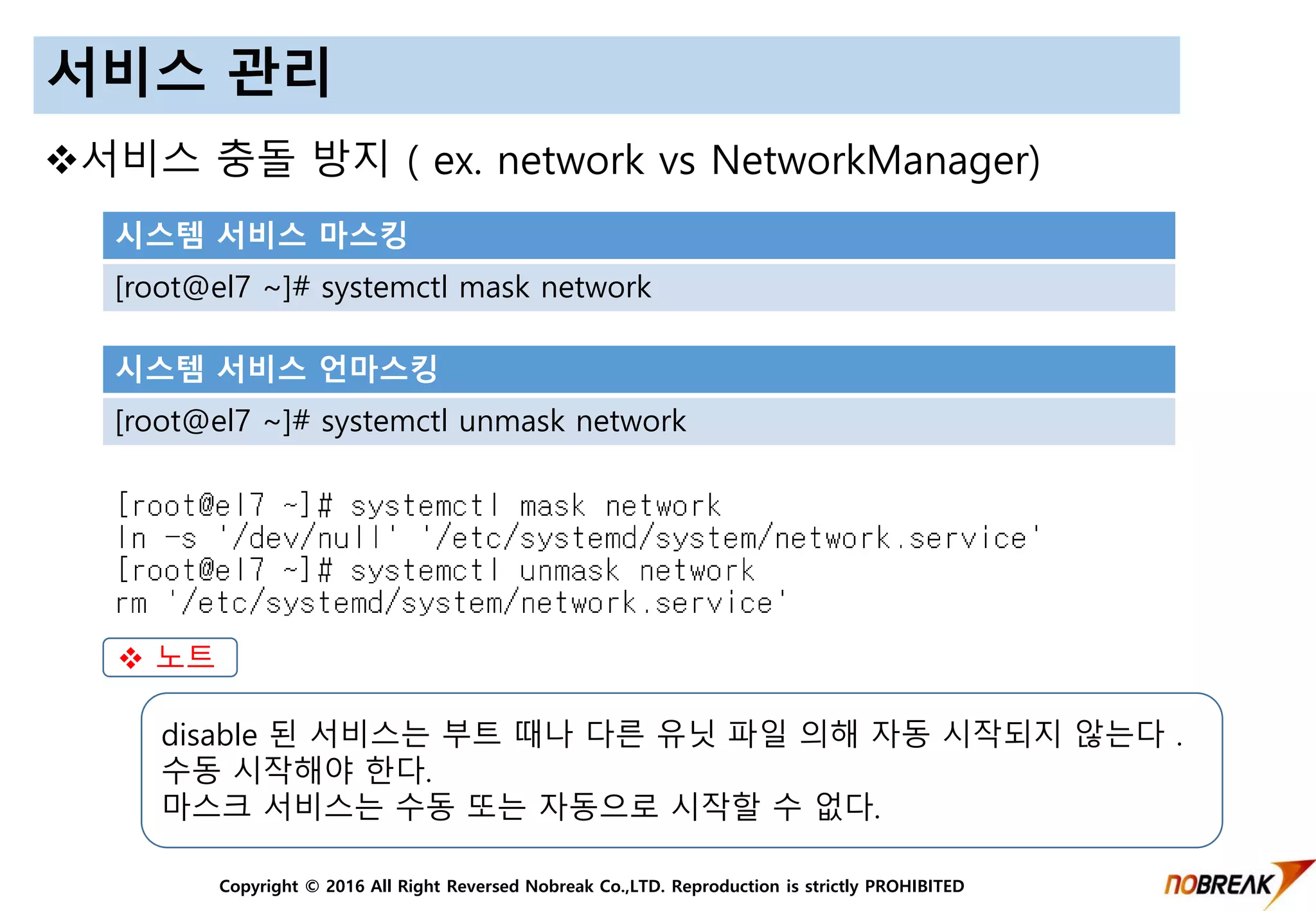 Copyright © 2016 All Right Reversed Nobreak Co.,LTD. Reproduction is strictly PROHIBITED
서비스 관리
시스템 서비스 마스킹
[root@el7 ~]# systemctl mask network
시스템 서비스 언마스킹
[root@el7 ~]# systemctl unmask network
 노트
disable 된 서비스는 부트 때나 다른 유닛 파일 의해 자동 시작되지 않는다 .
수동 시작해야 한다.
마스크 서비스는 수동 또는 자동으로 시작할 수 없다.
서비스 충돌 방지 ( ex. network vs NetworkManager)
 