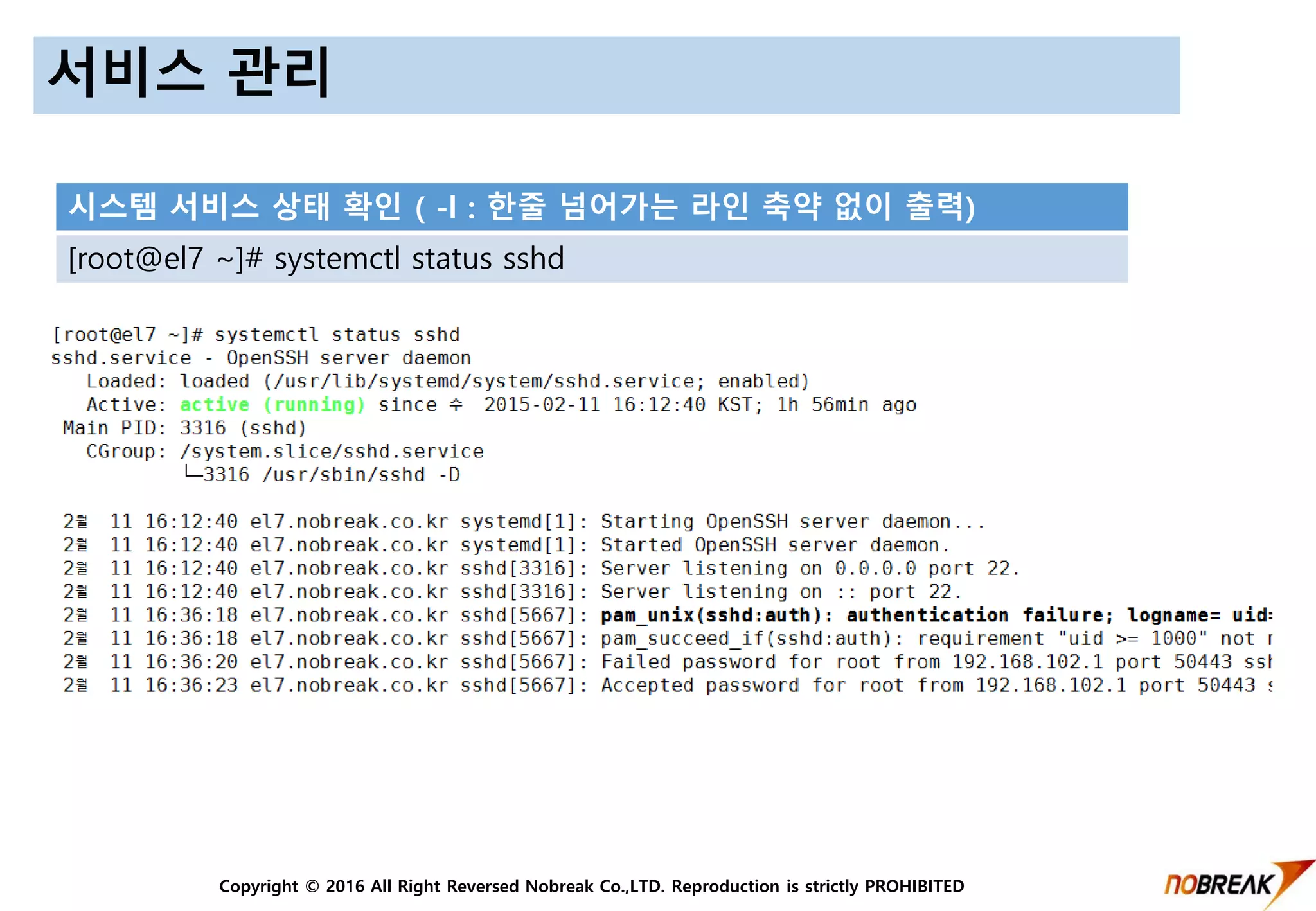 Copyright © 2016 All Right Reversed Nobreak Co.,LTD. Reproduction is strictly PROHIBITED
서비스 관리
시스템 서비스 상태 확인 ( -l : 한줄 넘어가는 라인 축약 없이 출력)
[root@el7 ~]# systemctl status sshd
 
