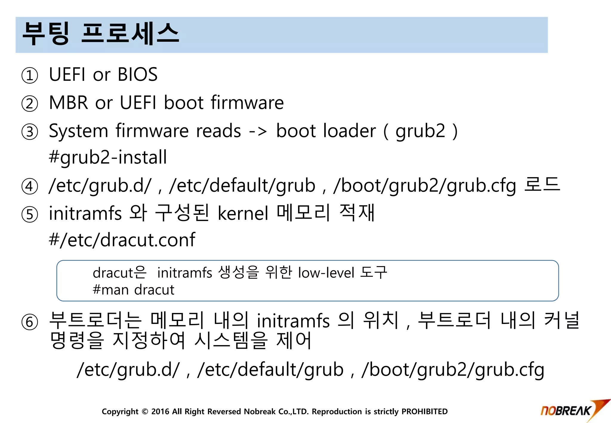 Copyright © 2016 All Right Reversed Nobreak Co.,LTD. Reproduction is strictly PROHIBITED
부팅 프로세스
① UEFI or BIOS
② MBR or UEFI boot firmware
③ System firmware reads -> boot loader ( grub2 )
#grub2-install
④ /etc/grub.d/ , /etc/default/grub , /boot/grub2/grub.cfg 로드
⑤ initramfs 와 구성된 kernel 메모리 적재
#/etc/dracut.conf
⑥ 부트로더는 메모리 내의 initramfs 의 위치 , 부트로더 내의 커널
명령을 지정하여 시스템을 제어
/etc/grub.d/ , /etc/default/grub , /boot/grub2/grub.cfg
dracut은 initramfs 생성을 위한 low-level 도구
#man dracut
 