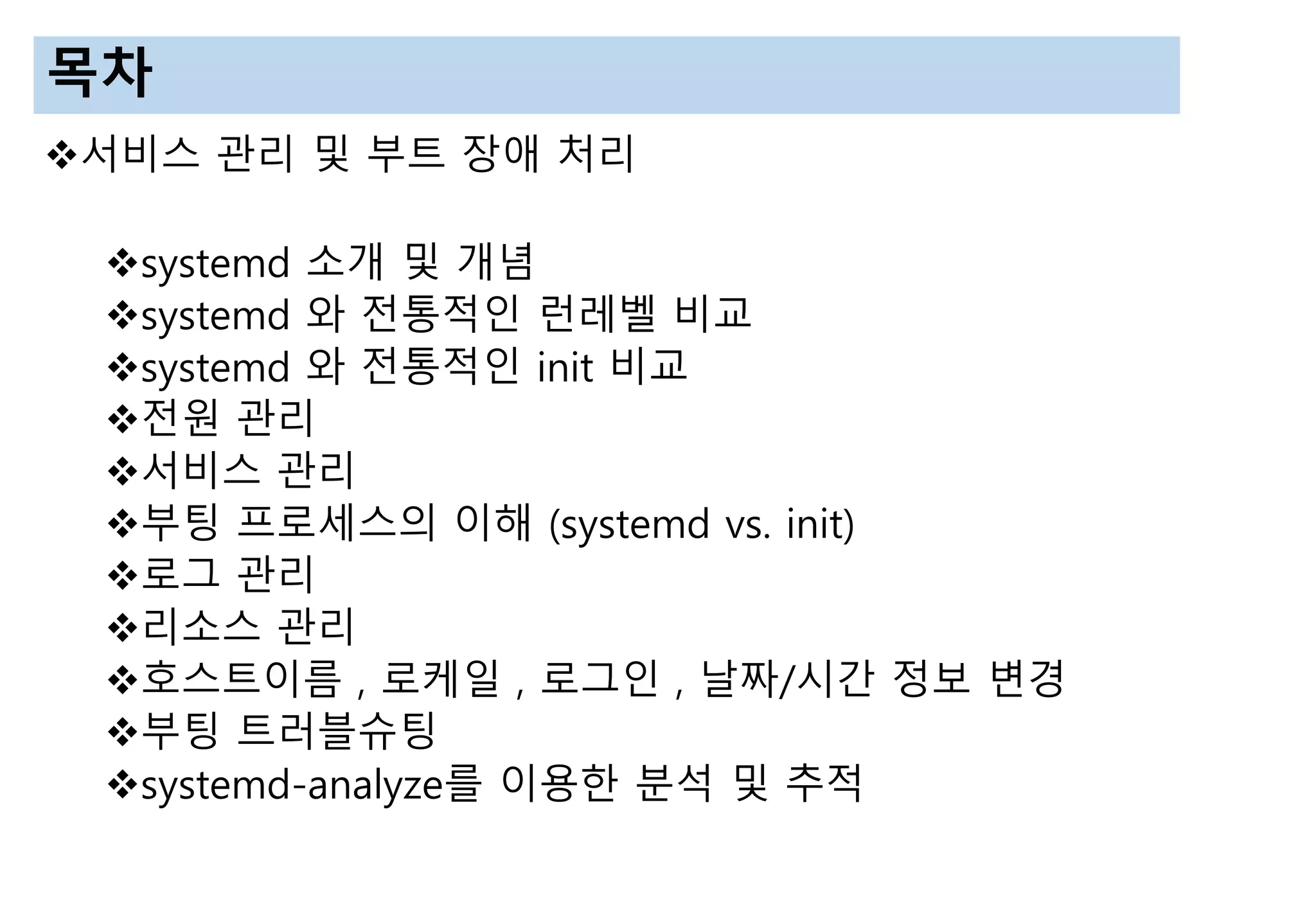목차
서비스 관리 및 부트 장애 처리
systemd 소개 및 개념
systemd 와 전통적인 런레벨 비교
systemd 와 전통적인 init 비교
전원 관리
서비스 관리
부팅 프로세스의 이해 (systemd vs. init)
로그 관리
리소스 관리
호스트이름 , 로케일 , 로그인 , 날짜/시간 정보 변경
부팅 트러블슈팅
systemd-analyze를 이용한 분석 및 추적
 