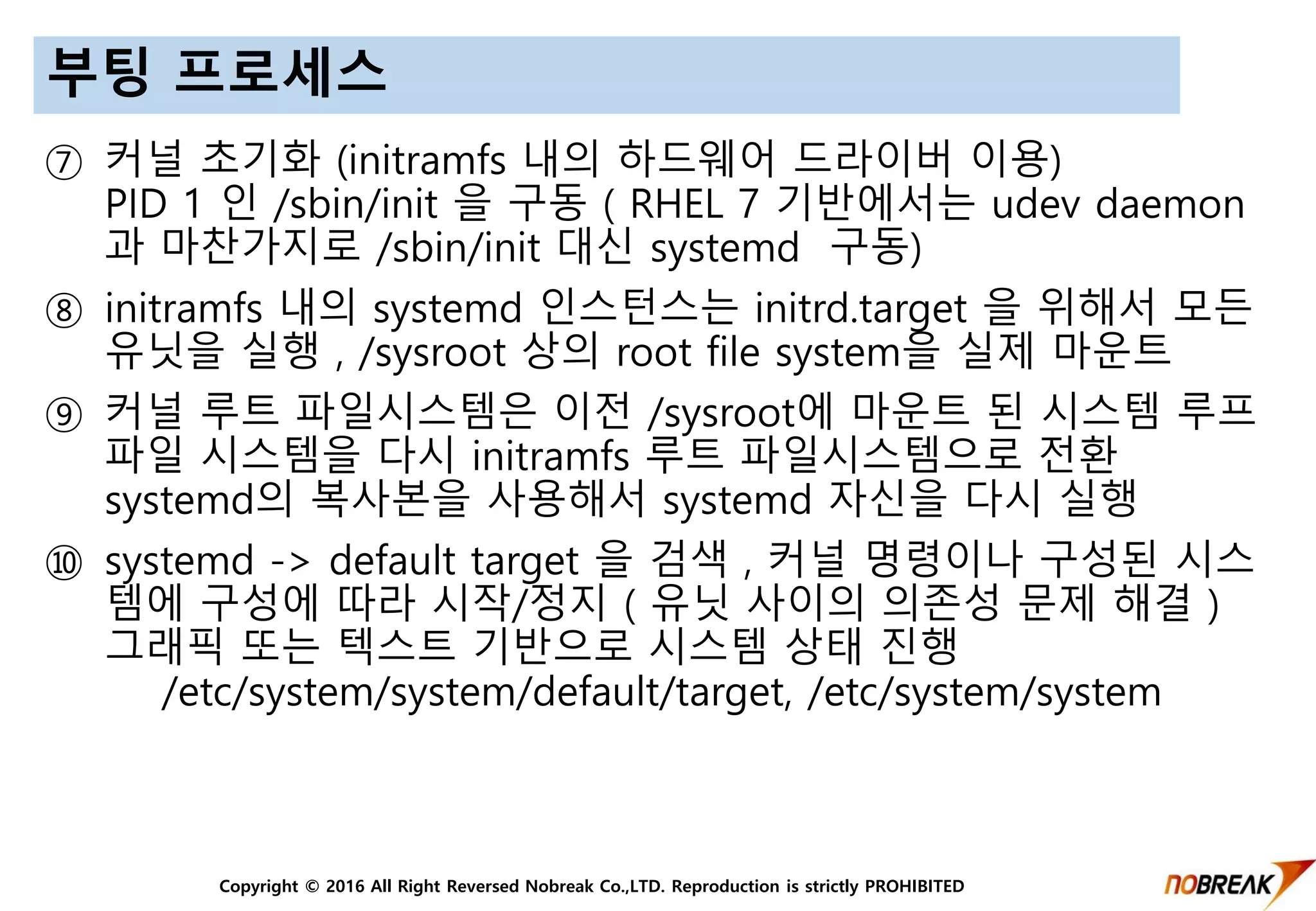 Copyright © 2016 All Right Reversed Nobreak Co.,LTD. Reproduction is strictly PROHIBITED
부팅 프로세스
⑦ 커널 초기화 (initramfs 내의 하드웨어 드라이버 이용)
PID 1 인 /sbin/init 을 구동 ( RHEL 7 기반에서는 udev daemon
과 마찬가지로 /sbin/init 대신 systemd 구동)
⑧ initramfs 내의 systemd 인스턴스는 initrd.target 을 위해서 모든
유닛을 실행 , /sysroot 상의 root file system을 실제 마운트
⑨ 커널 루트 파일시스템은 이전 /sysroot에 마운트 된 시스템 루프
파일 시스템을 다시 initramfs 루트 파일시스템으로 전환
systemd의 복사본을 사용해서 systemd 자신을 다시 실행
⑩ systemd -> default target 을 검색 , 커널 명령이나 구성된 시스
템에 구성에 따라 시작/정지 ( 유닛 사이의 의존성 문제 해결 )
그래픽 또는 텍스트 기반으로 시스템 상태 진행
/etc/system/system/default/target, /etc/system/system
 