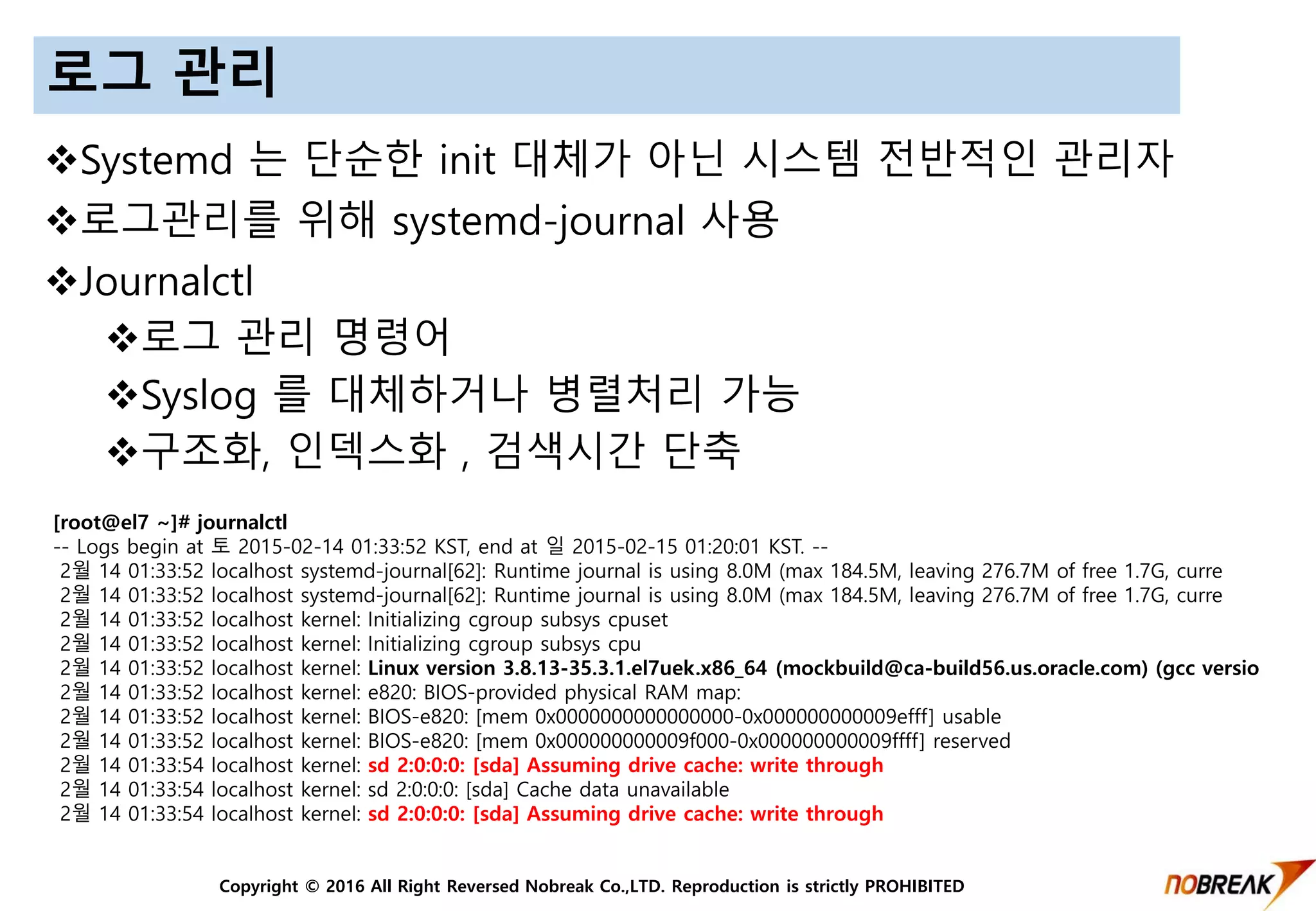 Copyright © 2016 All Right Reversed Nobreak Co.,LTD. Reproduction is strictly PROHIBITED
로그 관리
Systemd 는 단순한 init 대체가 아닌 시스템 전반적인 관리자
로그관리를 위해 systemd-journal 사용
Journalctl
로그 관리 명령어
Syslog 를 대체하거나 병렬처리 가능
구조화, 인덱스화 , 검색시간 단축
[root@el7 ~]# journalctl
-- Logs begin at 토 2015-02-14 01:33:52 KST, end at 일 2015-02-15 01:20:01 KST. --
2월 14 01:33:52 localhost systemd-journal[62]: Runtime journal is using 8.0M (max 184.5M, leaving 276.7M of free 1.7G, curre
2월 14 01:33:52 localhost systemd-journal[62]: Runtime journal is using 8.0M (max 184.5M, leaving 276.7M of free 1.7G, curre
2월 14 01:33:52 localhost kernel: Initializing cgroup subsys cpuset
2월 14 01:33:52 localhost kernel: Initializing cgroup subsys cpu
2월 14 01:33:52 localhost kernel: Linux version 3.8.13-35.3.1.el7uek.x86_64 (mockbuild@ca-build56.us.oracle.com) (gcc versio
2월 14 01:33:52 localhost kernel: e820: BIOS-provided physical RAM map:
2월 14 01:33:52 localhost kernel: BIOS-e820: [mem 0x0000000000000000-0x000000000009efff] usable
2월 14 01:33:52 localhost kernel: BIOS-e820: [mem 0x000000000009f000-0x000000000009ffff] reserved
2월 14 01:33:54 localhost kernel: sd 2:0:0:0: [sda] Assuming drive cache: write through
2월 14 01:33:54 localhost kernel: sd 2:0:0:0: [sda] Cache data unavailable
2월 14 01:33:54 localhost kernel: sd 2:0:0:0: [sda] Assuming drive cache: write through
 