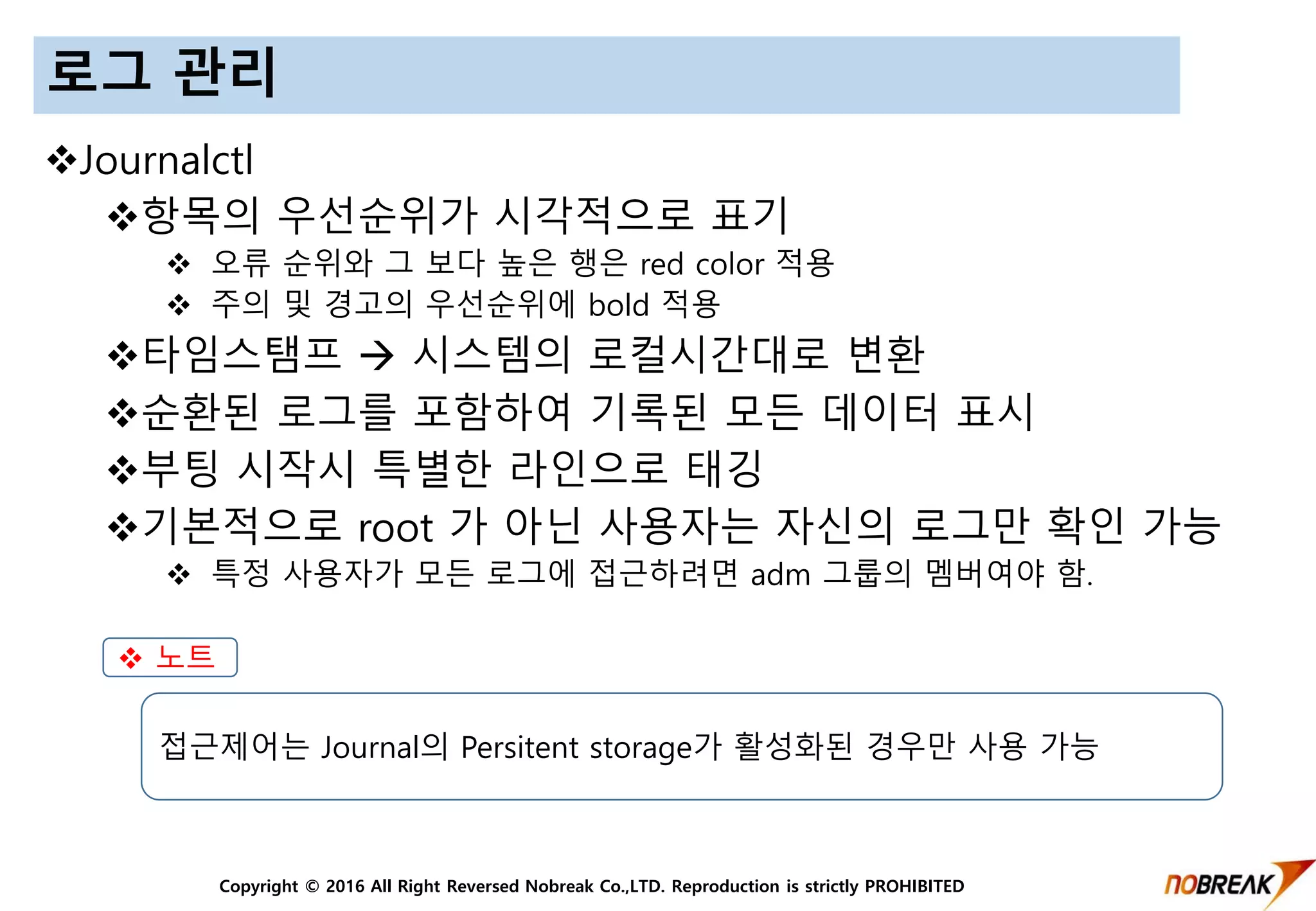 Copyright © 2016 All Right Reversed Nobreak Co.,LTD. Reproduction is strictly PROHIBITED
로그 관리
Journalctl
항목의 우선순위가 시각적으로 표기
 오류 순위와 그 보다 높은 행은 red color 적용
 주의 및 경고의 우선순위에 bold 적용
타임스탬프  시스템의 로컬시간대로 변환
순환된 로그를 포함하여 기록된 모든 데이터 표시
부팅 시작시 특별한 라인으로 태깅
기본적으로 root 가 아닌 사용자는 자신의 로그만 확인 가능
 특정 사용자가 모든 로그에 접근하려면 adm 그룹의 멤버여야 함.
 노트
접근제어는 Journal의 Persitent storage가 활성화된 경우만 사용 가능
 