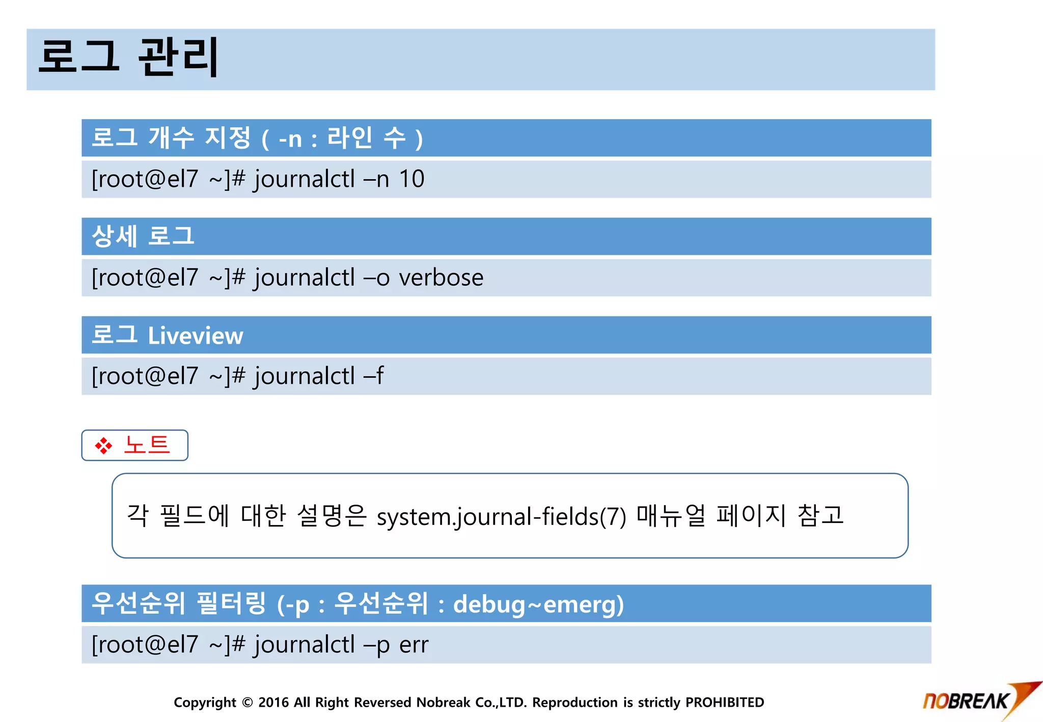 Copyright © 2016 All Right Reversed Nobreak Co.,LTD. Reproduction is strictly PROHIBITED
로그 관리
로그 개수 지정 ( -n : 라인 수 )
[root@el7 ~]# journalctl –n 10
상세 로그
[root@el7 ~]# journalctl –o verbose
로그 Liveview
[root@el7 ~]# journalctl –f
우선순위 필터링 (-p : 우선순위 : debug~emerg)
[root@el7 ~]# journalctl –p err
 노트
각 필드에 대한 설명은 system.journal-fields(7) 매뉴얼 페이지 참고
 