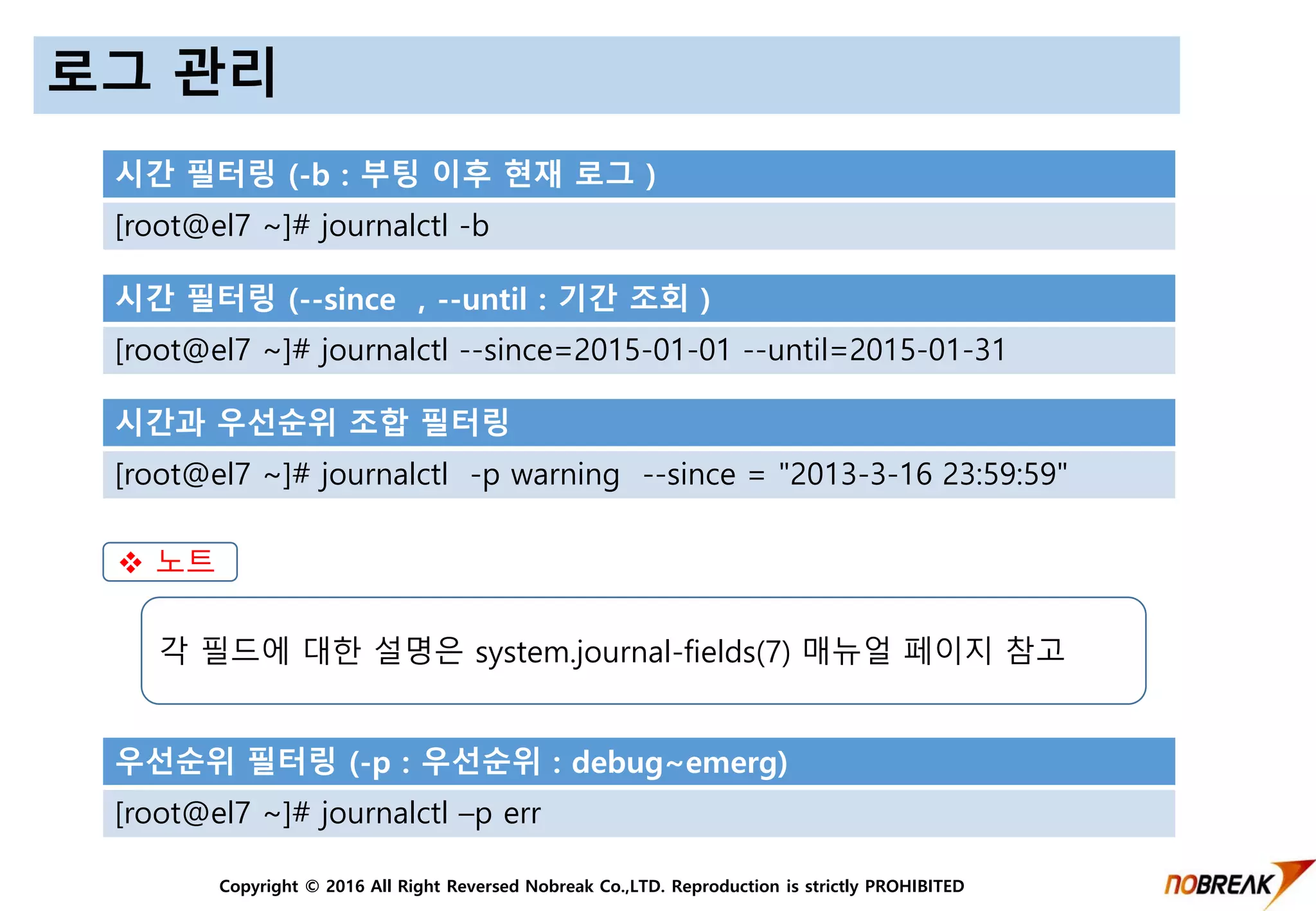 Copyright © 2016 All Right Reversed Nobreak Co.,LTD. Reproduction is strictly PROHIBITED
로그 관리
시간 필터링 (-b : 부팅 이후 현재 로그 )
[root@el7 ~]# journalctl -b
시간 필터링 (--since , --until : 기간 조회 )
[root@el7 ~]# journalctl --since=2015-01-01 --until=2015-01-31
시간과 우선순위 조합 필터링
[root@el7 ~]# journalctl -p warning --since = "2013-3-16 23:59:59"
우선순위 필터링 (-p : 우선순위 : debug~emerg)
[root@el7 ~]# journalctl –p err
 노트
각 필드에 대한 설명은 system.journal-fields(7) 매뉴얼 페이지 참고
 