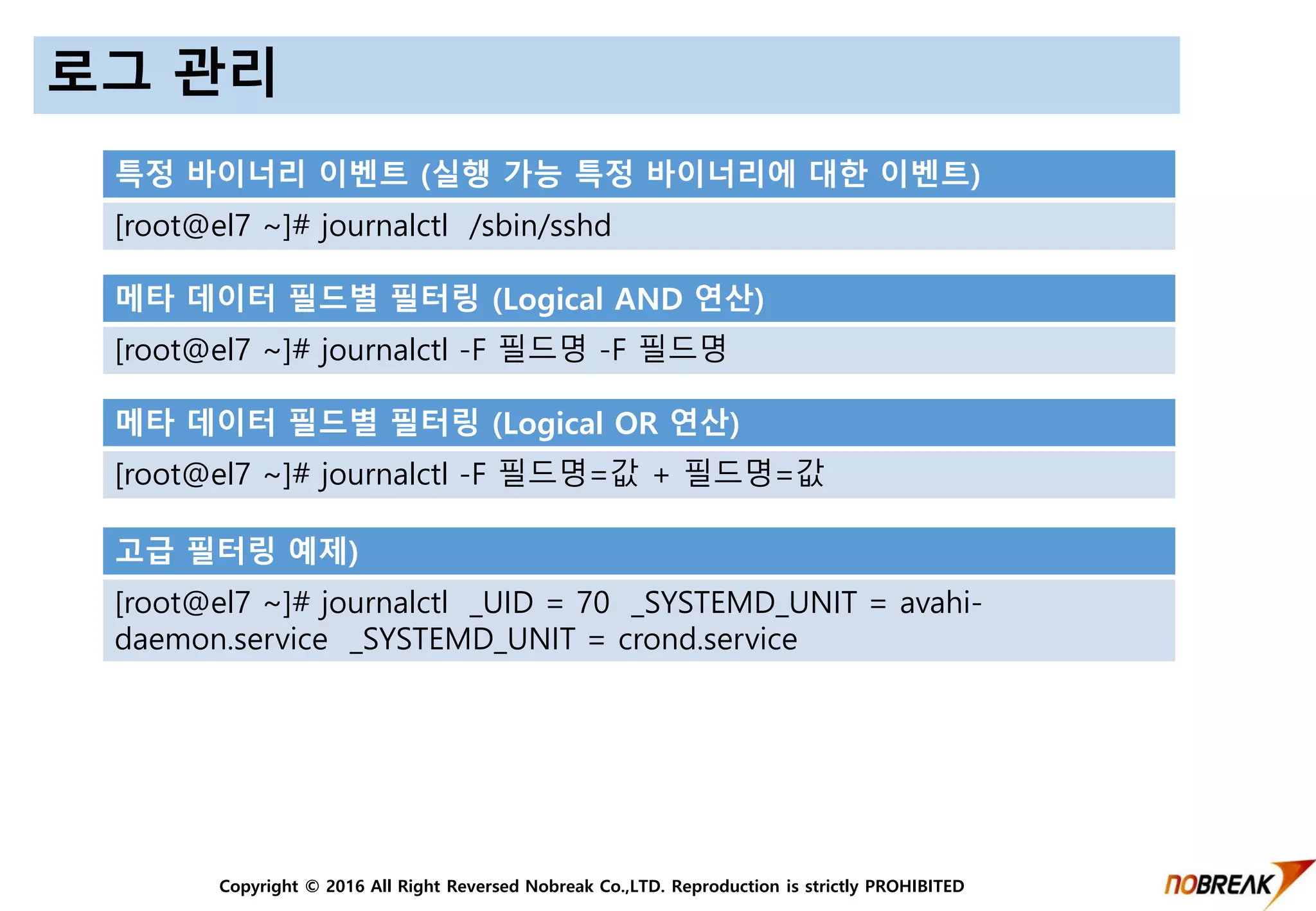 Copyright © 2016 All Right Reversed Nobreak Co.,LTD. Reproduction is strictly PROHIBITED
로그 관리
특정 바이너리 이벤트 (실행 가능 특정 바이너리에 대한 이벤트)
[root@el7 ~]# journalctl /sbin/sshd
메타 데이터 필드별 필터링 (Logical AND 연산)
[root@el7 ~]# journalctl -F 필드명 -F 필드명
메타 데이터 필드별 필터링 (Logical OR 연산)
[root@el7 ~]# journalctl -F 필드명=값 + 필드명=값
고급 필터링 예제)
[root@el7 ~]# journalctl _UID = 70 _SYSTEMD_UNIT = avahi-
daemon.service _SYSTEMD_UNIT = crond.service
 