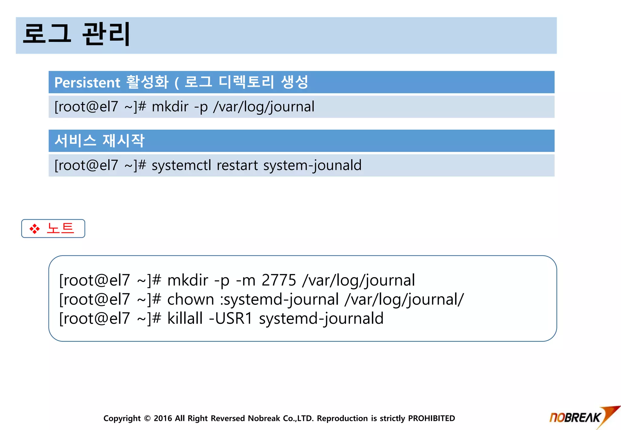 Copyright © 2016 All Right Reversed Nobreak Co.,LTD. Reproduction is strictly PROHIBITED
로그 관리
Persistent 활성화 ( 로그 디렉토리 생성
[root@el7 ~]# mkdir -p /var/log/journal
서비스 재시작
[root@el7 ~]# systemctl restart system-jounald
[root@el7 ~]# mkdir -p -m 2775 /var/log/journal
[root@el7 ~]# chown :systemd-journal /var/log/journal/
[root@el7 ~]# killall -USR1 systemd-journald
 노트
 