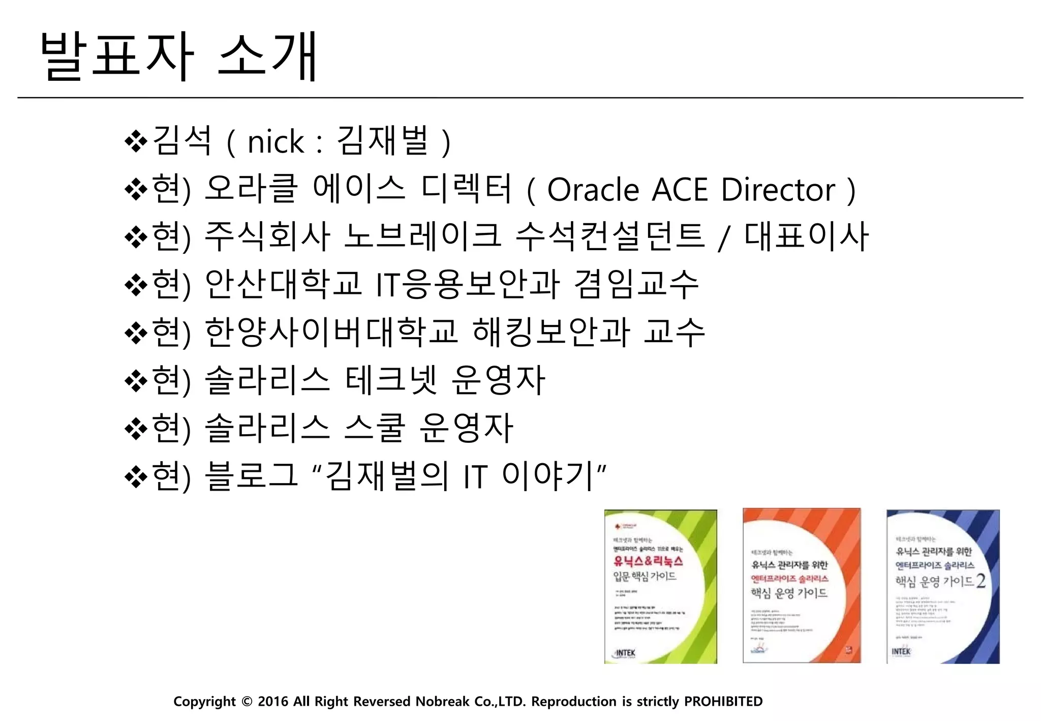 Copyright © 2016 All Right Reversed Nobreak Co.,LTD. Reproduction is strictly PROHIBITED
발표자 소개
김석 ( nick : 김재벌 )
현) 오라클 에이스 디렉터 ( Oracle ACE Director )
현) 주식회사 노브레이크 수석컨설던트 / 대표이사
현) 안산대학교 IT응용보안과 겸임교수
현) 한양사이버대학교 해킹보안과 교수
현) 솔라리스 테크넷 운영자
현) 솔라리스 스쿨 운영자
현) 블로그 “김재벌의 IT 이야기”
 