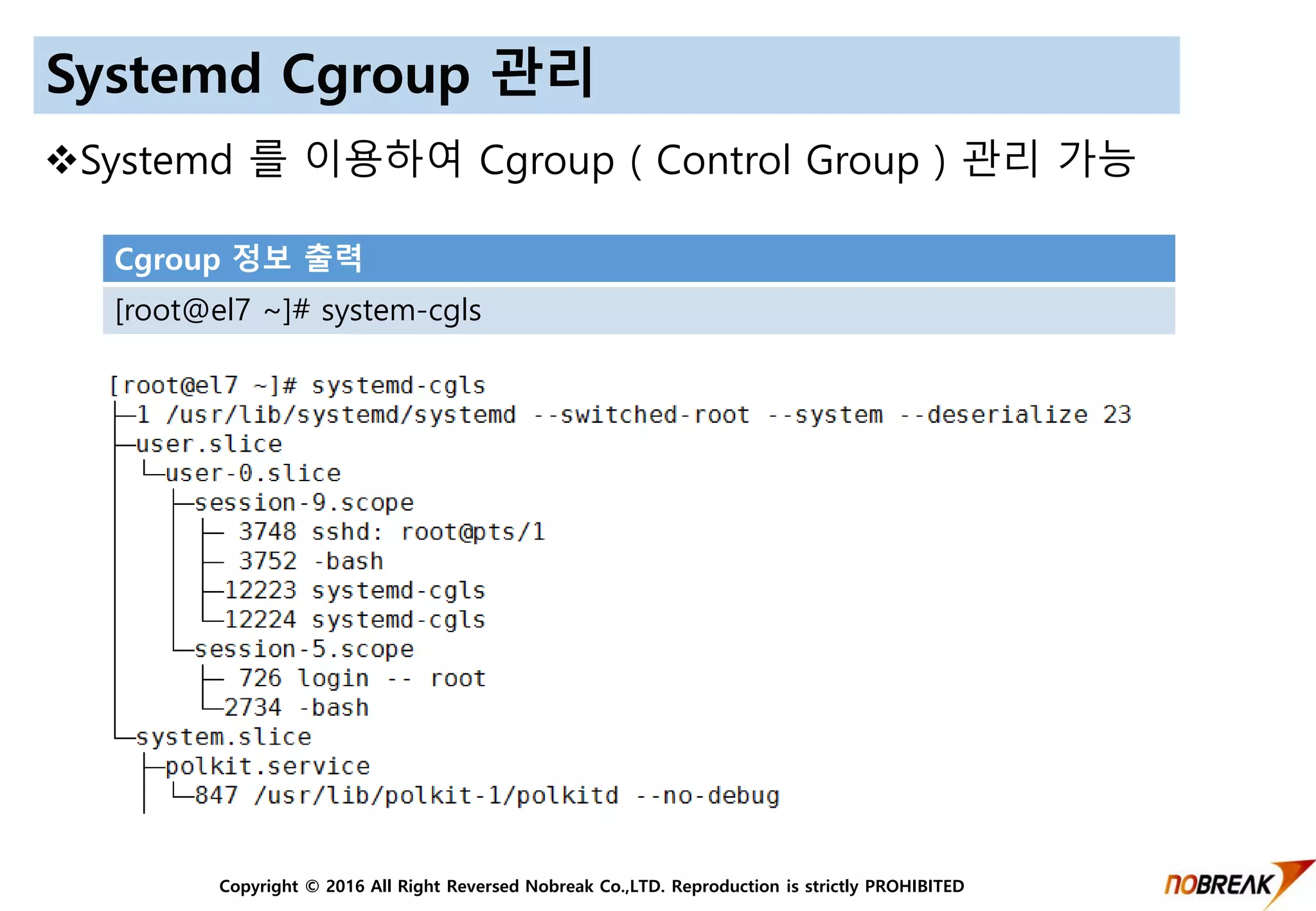 Copyright © 2016 All Right Reversed Nobreak Co.,LTD. Reproduction is strictly PROHIBITED
Systemd Cgroup 관리
Systemd 를 이용하여 Cgroup ( Control Group ) 관리 가능
Cgroup 정보 출력
[root@el7 ~]# system-cgls
 