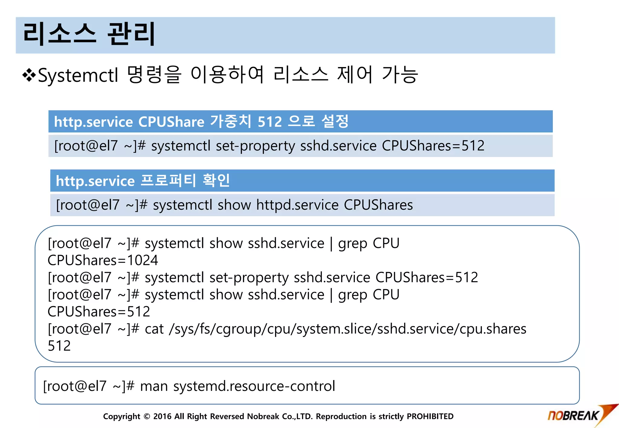 Copyright © 2016 All Right Reversed Nobreak Co.,LTD. Reproduction is strictly PROHIBITED
리소스 관리
Systemctl 명령을 이용하여 리소스 제어 가능
http.service CPUShare 가중치 512 으로 설정
[root@el7 ~]# systemctl set-property sshd.service CPUShares=512
http.service 프로퍼티 확인
[root@el7 ~]# systemctl show httpd.service CPUShares
[root@el7 ~]# systemctl show sshd.service | grep CPU
CPUShares=1024
[root@el7 ~]# systemctl set-property sshd.service CPUShares=512
[root@el7 ~]# systemctl show sshd.service | grep CPU
CPUShares=512
[root@el7 ~]# cat /sys/fs/cgroup/cpu/system.slice/sshd.service/cpu.shares
512
[root@el7 ~]# man systemd.resource-control
 