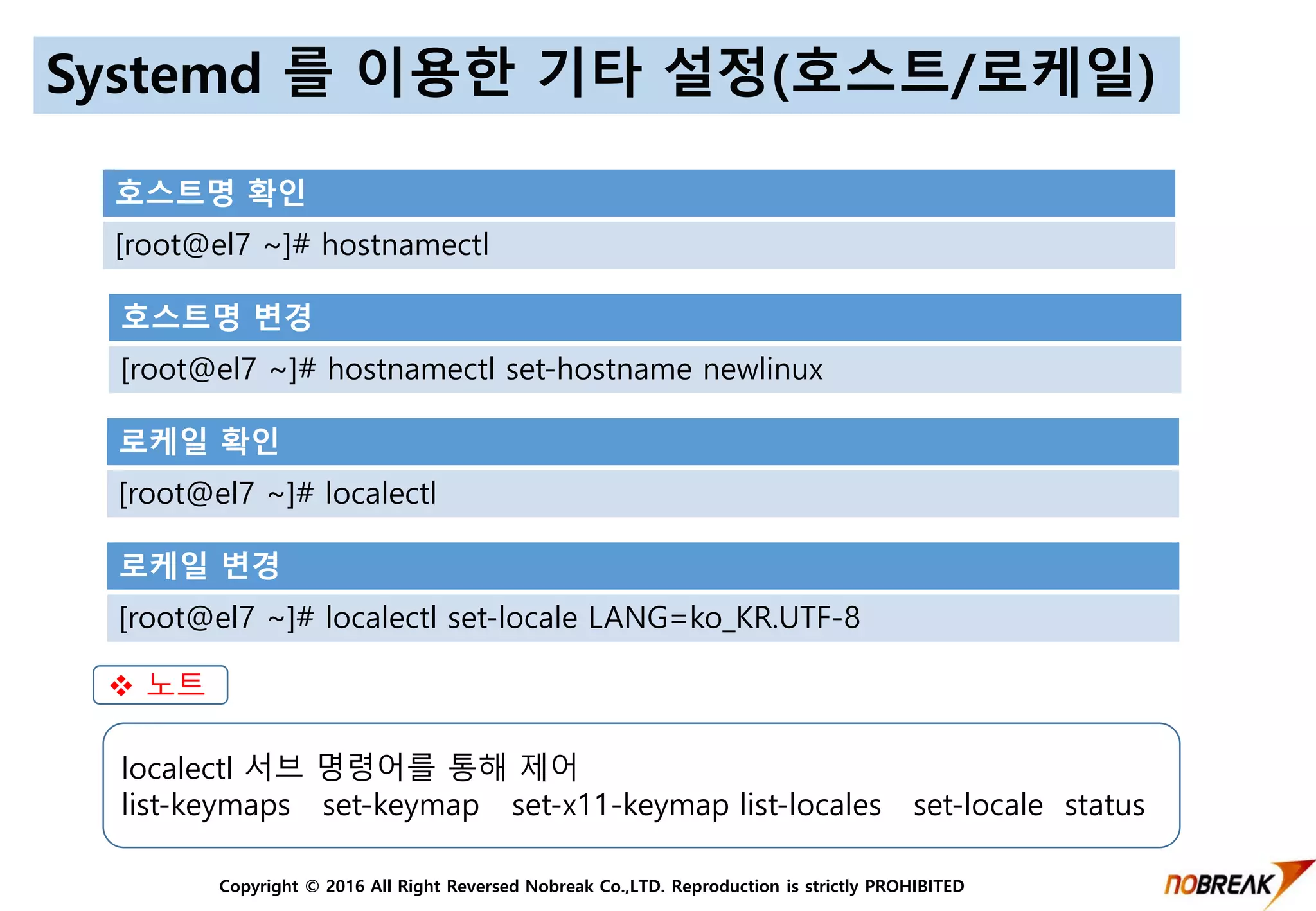 Copyright © 2016 All Right Reversed Nobreak Co.,LTD. Reproduction is strictly PROHIBITED
Systemd 를 이용한 기타 설정(호스트/로케일)
호스트명 확인
[root@el7 ~]# hostnamectl
호스트명 변경
[root@el7 ~]# hostnamectl set-hostname newlinux
로케일 확인
[root@el7 ~]# localectl
로케일 변경
[root@el7 ~]# localectl set-locale LANG=ko_KR.UTF-8
localectl 서브 명령어를 통해 제어
list-keymaps set-keymap set-x11-keymap list-locales set-locale status
 노트
 