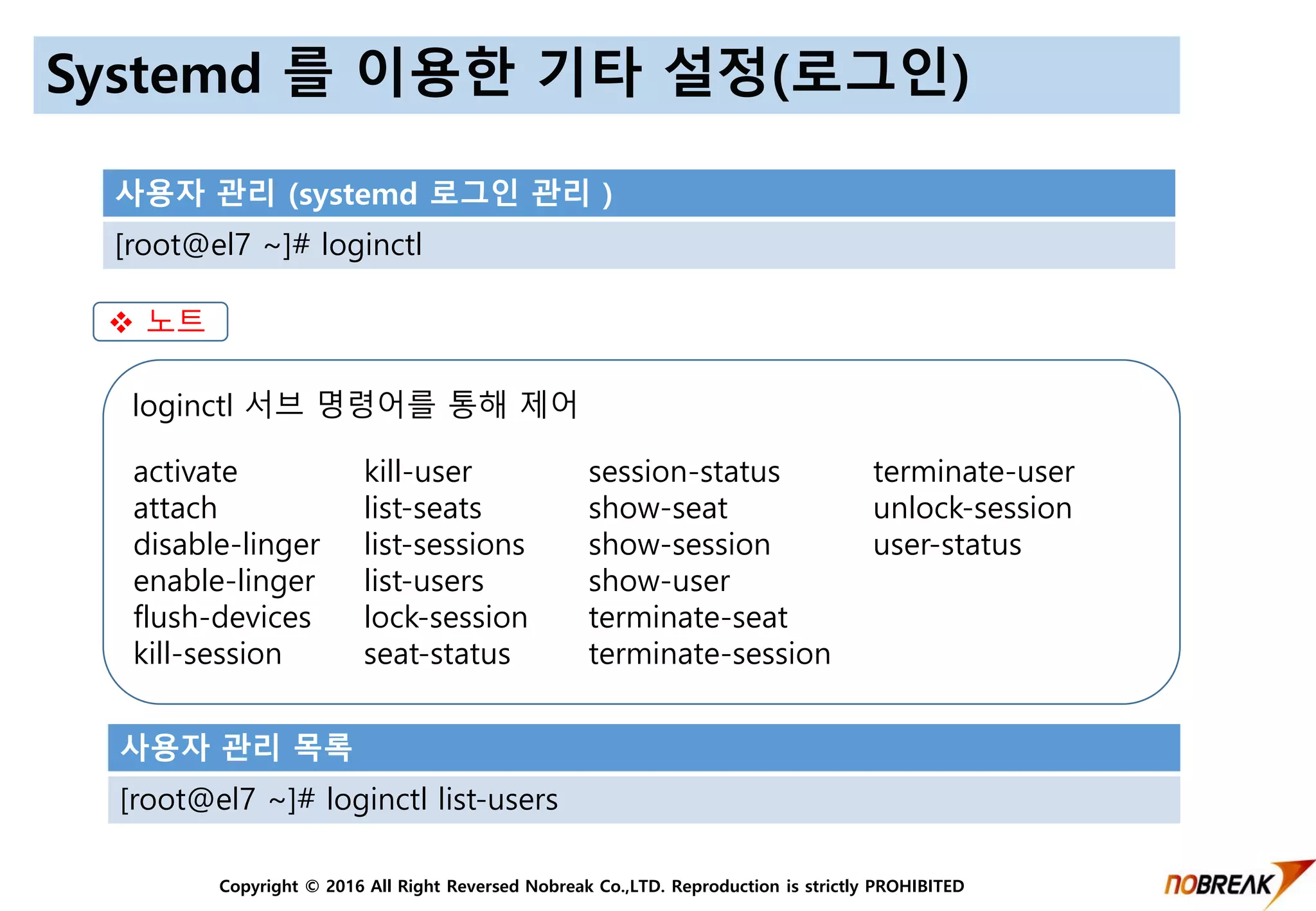 Copyright © 2016 All Right Reversed Nobreak Co.,LTD. Reproduction is strictly PROHIBITED
Systemd 를 이용한 기타 설정(로그인)
사용자 관리 (systemd 로그인 관리 )
[root@el7 ~]# loginctl
loginctl 서브 명령어를 통해 제어
 노트
사용자 관리 목록
[root@el7 ~]# loginctl list-users
terminate-user
unlock-session
user-status
activate
attach
disable-linger
enable-linger
flush-devices
kill-session
kill-user
list-seats
list-sessions
list-users
lock-session
seat-status
session-status
show-seat
show-session
show-user
terminate-seat
terminate-session
 