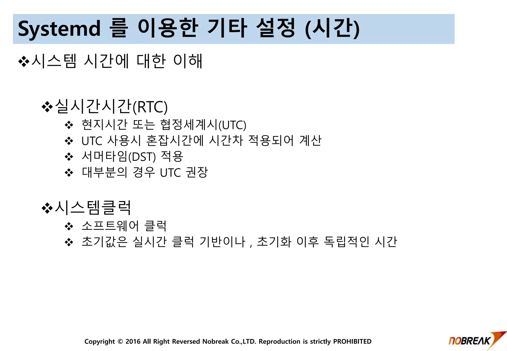 Copyright © 2016 All Right Reversed Nobreak Co.,LTD. Reproduction is strictly PROHIBITED
Systemd 를 이용한 기타 설정 (시간)
시스템 시간에 대한 이해
실시간시간(RTC)
 현지시간 또는 협정세계시(UTC)
 UTC 사용시 혼잡시간에 시간차 적용되어 계산
 서머타임(DST) 적용
 대부분의 경우 UTC 권장
시스템클럭
 소프트웨어 클럭
 초기값은 실시간 클럭 기반이나 , 초기화 이후 독립적인 시간
 