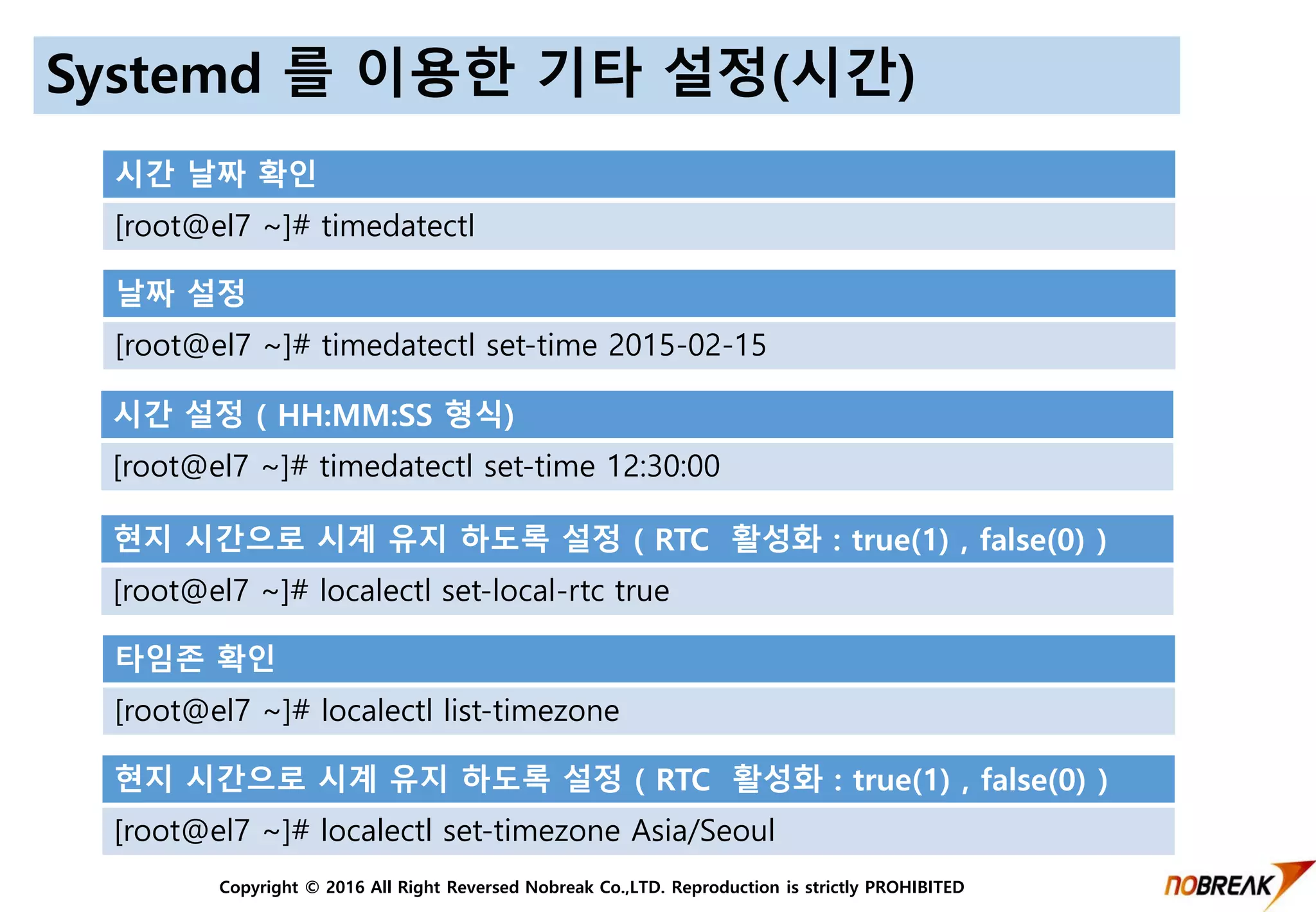 Copyright © 2016 All Right Reversed Nobreak Co.,LTD. Reproduction is strictly PROHIBITED
Systemd 를 이용한 기타 설정(시간)
시간 날짜 확인
[root@el7 ~]# timedatectl
날짜 설정
[root@el7 ~]# timedatectl set-time 2015-02-15
시간 설정 ( HH:MM:SS 형식)
[root@el7 ~]# timedatectl set-time 12:30:00
현지 시간으로 시계 유지 하도록 설정 ( RTC 활성화 : true(1) , false(0) )
[root@el7 ~]# localectl set-local-rtc true
타임존 확인
[root@el7 ~]# localectl list-timezone
현지 시간으로 시계 유지 하도록 설정 ( RTC 활성화 : true(1) , false(0) )
[root@el7 ~]# localectl set-timezone Asia/Seoul
 