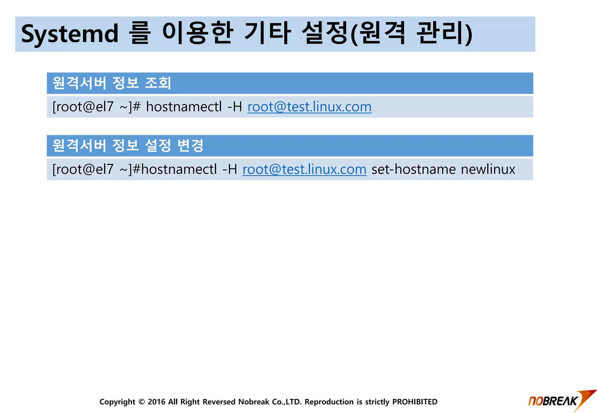 Copyright © 2016 All Right Reversed Nobreak Co.,LTD. Reproduction is strictly PROHIBITED
Systemd 를 이용한 기타 설정(원격 관리)
원격서버 정보 설정 변경
[root@el7 ~]#hostnamectl -H root@test.linux.com set-hostname newlinux
원격서버 정보 조회
[root@el7 ~]# hostnamectl -H root@test.linux.com
 