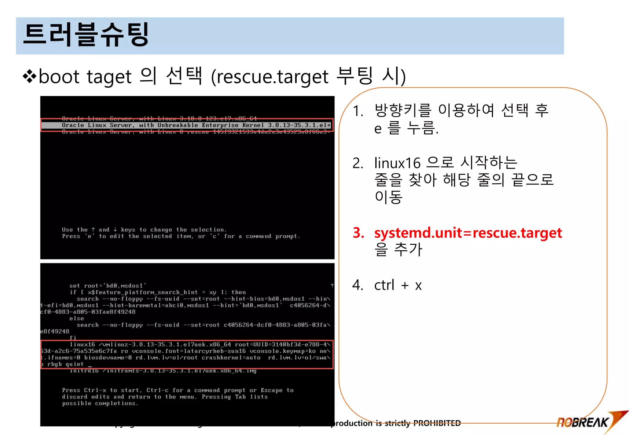Copyright © 2016 All Right Reversed Nobreak Co.,LTD. Reproduction is strictly PROHIBITED
트러블슈팅
boot taget 의 선택 (rescue.target 부팅 시)
1. 방향키를 이용하여 선택 후
e 를 누름.
2. linux16 으로 시작하는
줄을 찾아 해당 줄의 끝으로
이동
3. systemd.unit=rescue.target
을 추가
4. ctrl + x
 