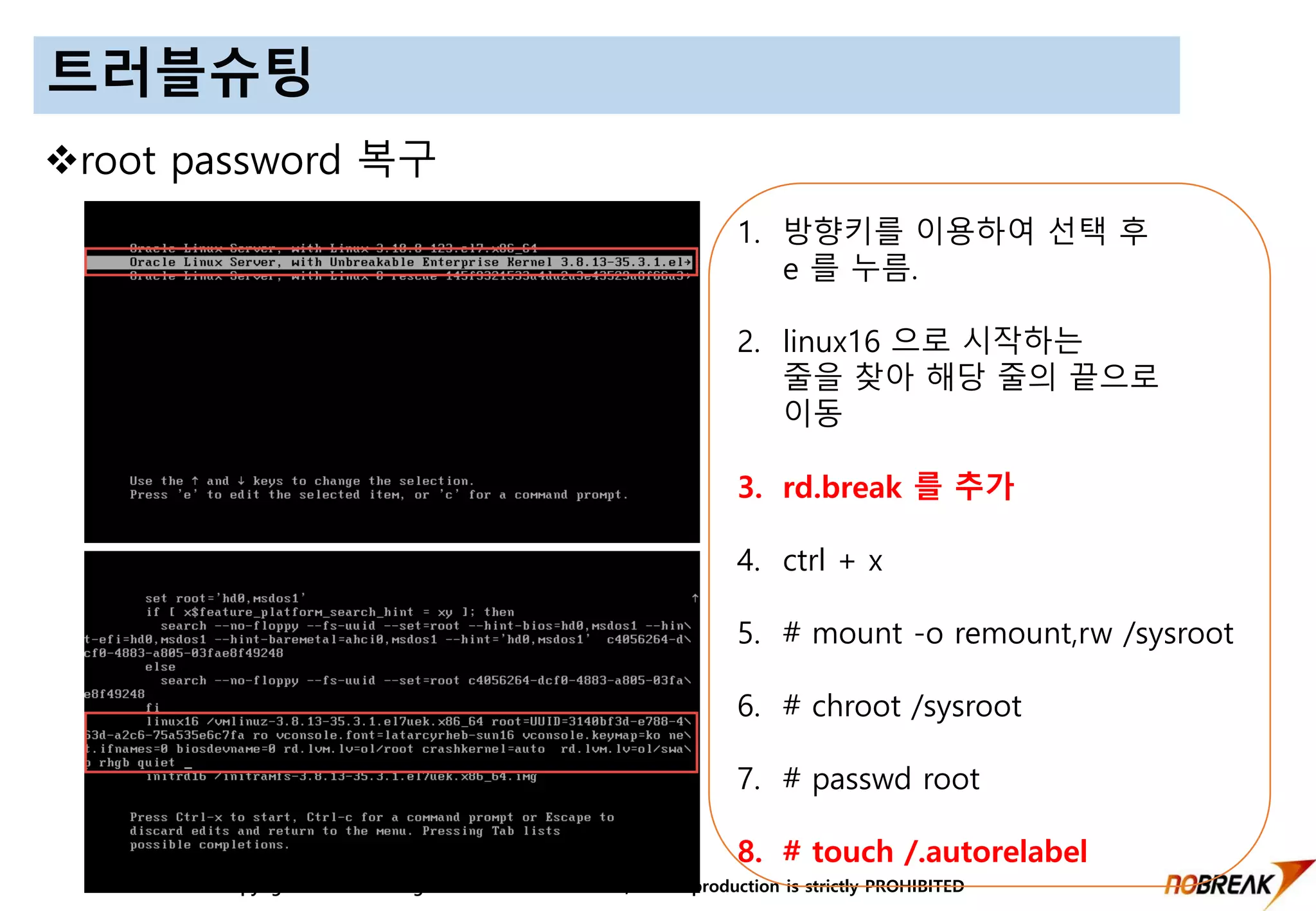 Copyright © 2016 All Right Reversed Nobreak Co.,LTD. Reproduction is strictly PROHIBITED
트러블슈팅
root password 복구
1. 방향키를 이용하여 선택 후
e 를 누름.
2. linux16 으로 시작하는
줄을 찾아 해당 줄의 끝으로
이동
3. rd.break 를 추가
4. ctrl + x
5. # mount -o remount,rw /sysroot
6. # chroot /sysroot
7. # passwd root
8. # touch /.autorelabel
 