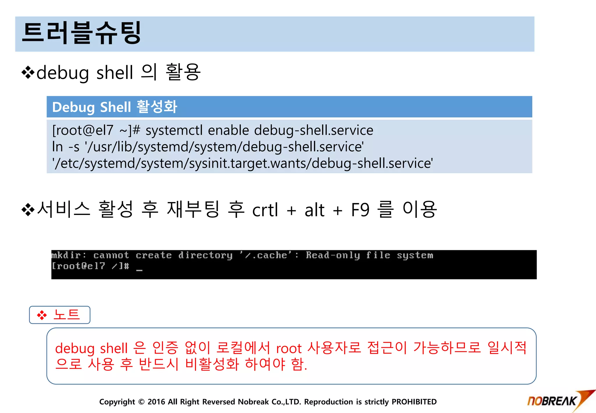 Copyright © 2016 All Right Reversed Nobreak Co.,LTD. Reproduction is strictly PROHIBITED
트러블슈팅
debug shell 의 활용
서비스 활성 후 재부팅 후 crtl + alt + F9 를 이용
Debug Shell 활성화
[root@el7 ~]# systemctl enable debug-shell.service
ln -s '/usr/lib/systemd/system/debug-shell.service'
'/etc/systemd/system/sysinit.target.wants/debug-shell.service'
 노트
debug shell 은 인증 없이 로컬에서 root 사용자로 접근이 가능하므로 일시적
으로 사용 후 반드시 비활성화 하여야 함.
 