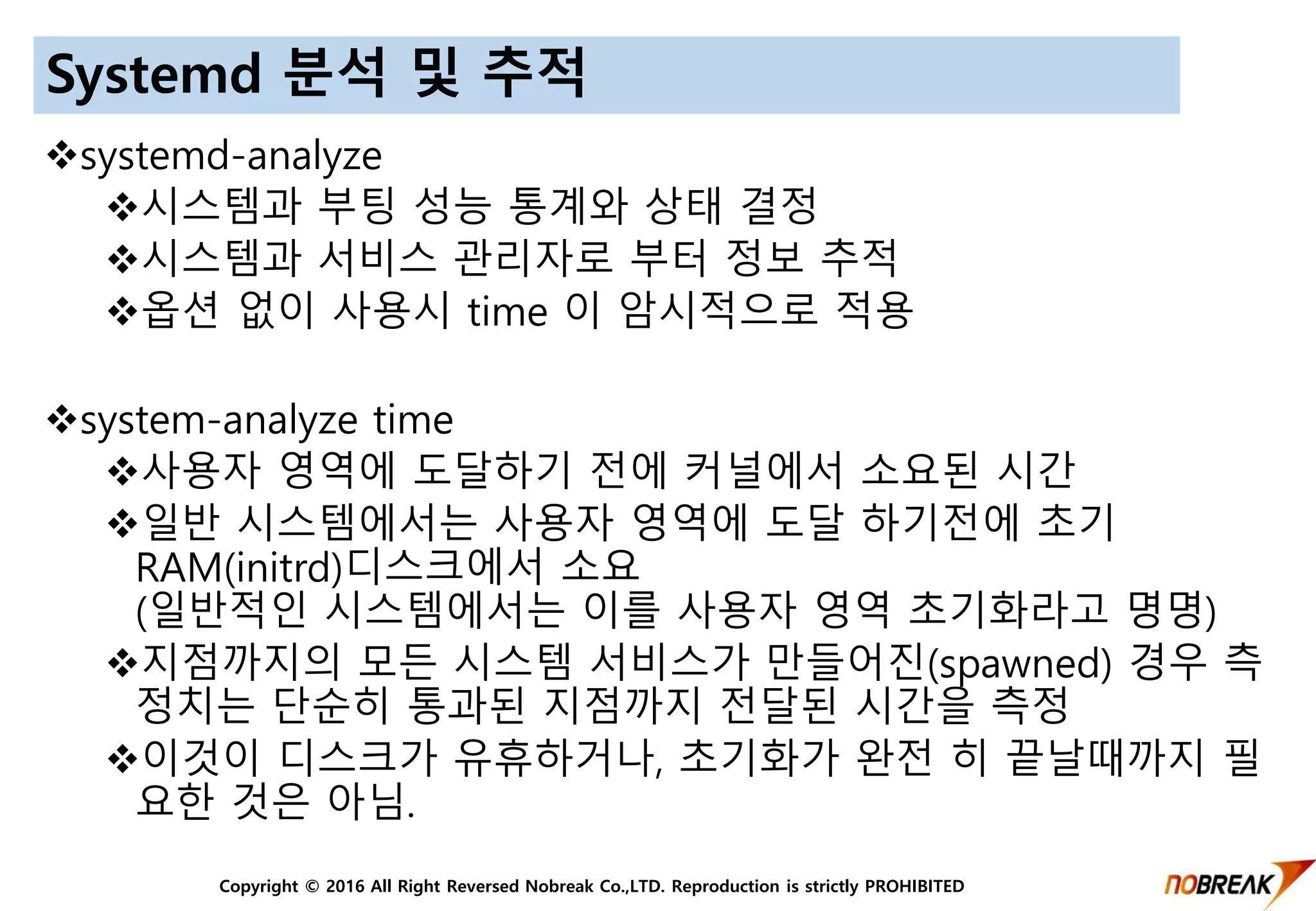 Copyright © 2016 All Right Reversed Nobreak Co.,LTD. Reproduction is strictly PROHIBITED
Systemd 분석 및 추적
systemd-analyze
시스템과 부팅 성능 통계와 상태 결정
시스템과 서비스 관리자로 부터 정보 추적
옵션 없이 사용시 time 이 암시적으로 적용
system-analyze time
사용자 영역에 도달하기 전에 커널에서 소요된 시간
일반 시스템에서는 사용자 영역에 도달 하기전에 초기
RAM(initrd)디스크에서 소요
(일반적인 시스템에서는 이를 사용자 영역 초기화라고 명명)
지점까지의 모든 시스템 서비스가 만들어진(spawned) 경우 측
정치는 단순히 통과된 지점까지 전달된 시간을 측정
이것이 디스크가 유휴하거나, 초기화가 완전 히 끝날때까지 필
요한 것은 아님.
 