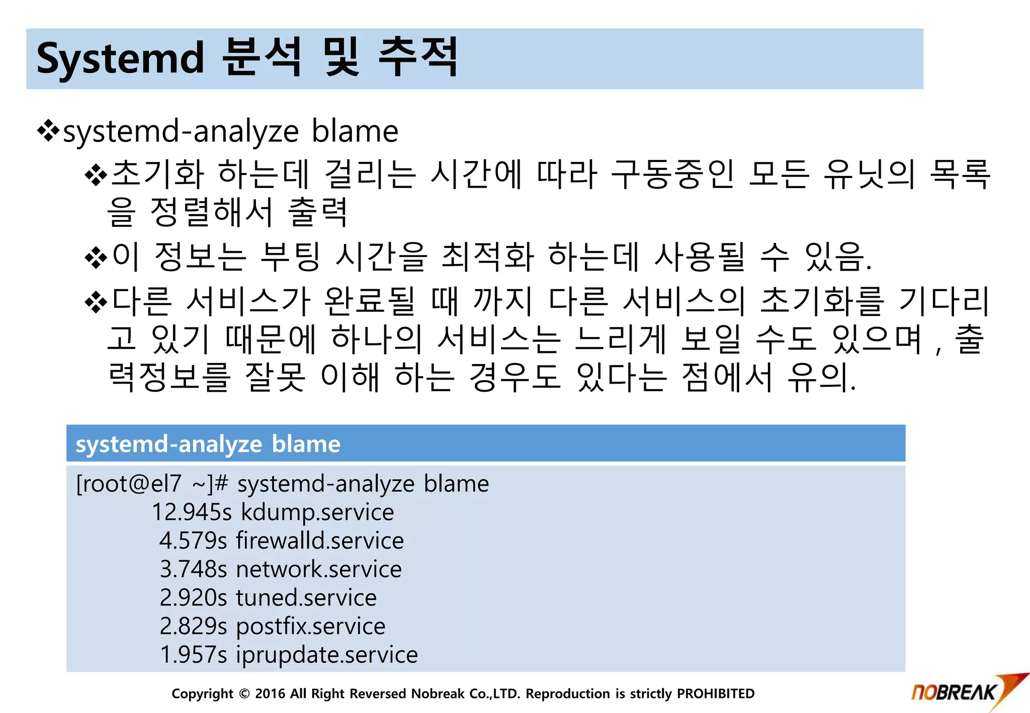 Copyright © 2016 All Right Reversed Nobreak Co.,LTD. Reproduction is strictly PROHIBITED
Systemd 분석 및 추적
systemd-analyze blame
초기화 하는데 걸리는 시간에 따라 구동중인 모든 유닛의 목록
을 정렬해서 출력
이 정보는 부팅 시간을 최적화 하는데 사용될 수 있음.
다른 서비스가 완료될 때 까지 다른 서비스의 초기화를 기다리
고 있기 때문에 하나의 서비스는 느리게 보일 수도 있으며 , 출
력정보를 잘못 이해 하는 경우도 있다는 점에서 유의.
systemd-analyze blame
[root@el7 ~]# systemd-analyze blame
12.945s kdump.service
4.579s firewalld.service
3.748s network.service
2.920s tuned.service
2.829s postfix.service
1.957s iprupdate.service
 