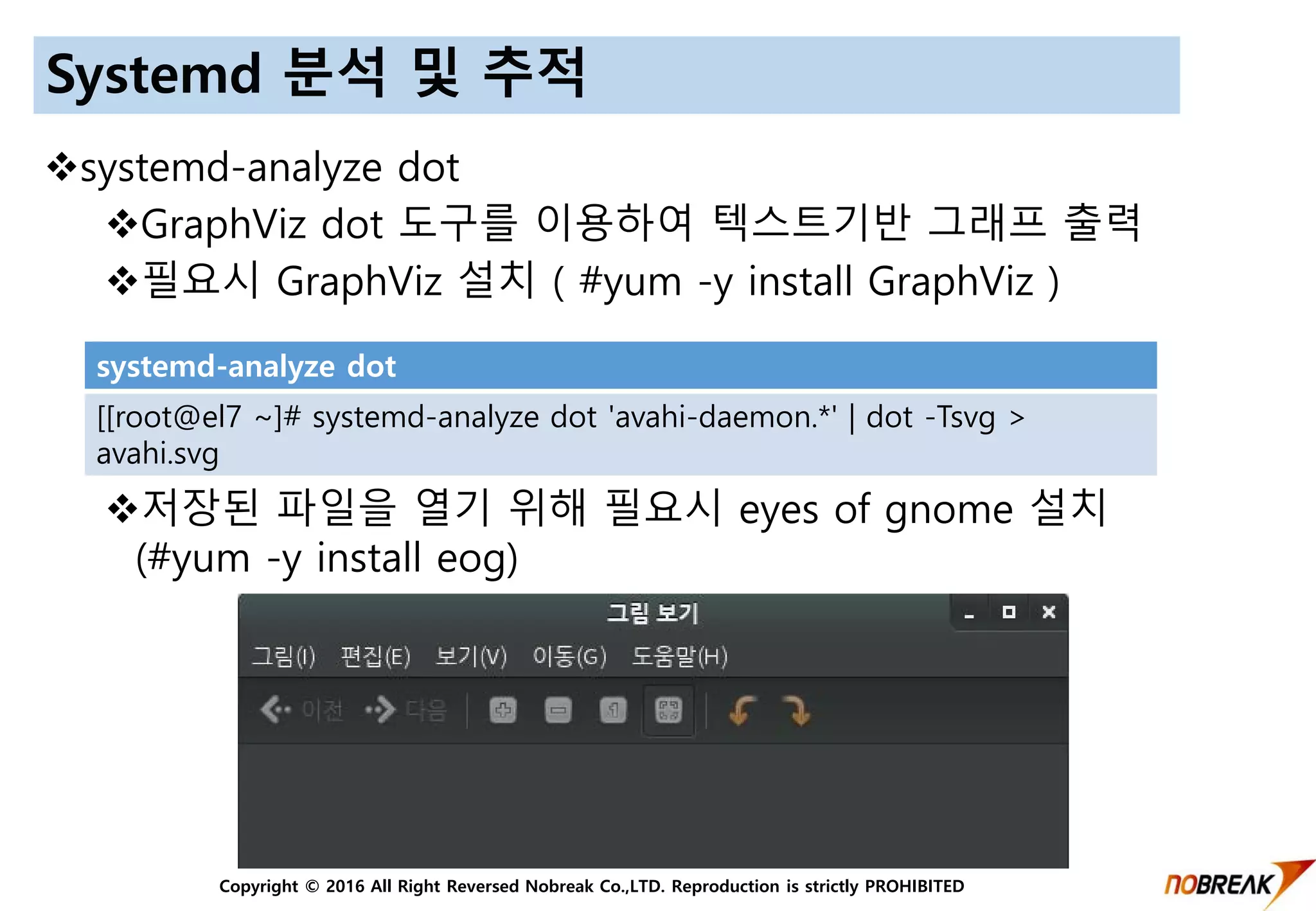 Copyright © 2016 All Right Reversed Nobreak Co.,LTD. Reproduction is strictly PROHIBITED
Systemd 분석 및 추적
systemd-analyze dot
GraphViz dot 도구를 이용하여 텍스트기반 그래프 출력
필요시 GraphViz 설치 ( #yum -y install GraphViz )
저장된 파일을 열기 위해 필요시 eyes of gnome 설치
(#yum -y install eog)
systemd-analyze dot
[[root@el7 ~]# systemd-analyze dot 'avahi-daemon.*' | dot -Tsvg >
avahi.svg
 