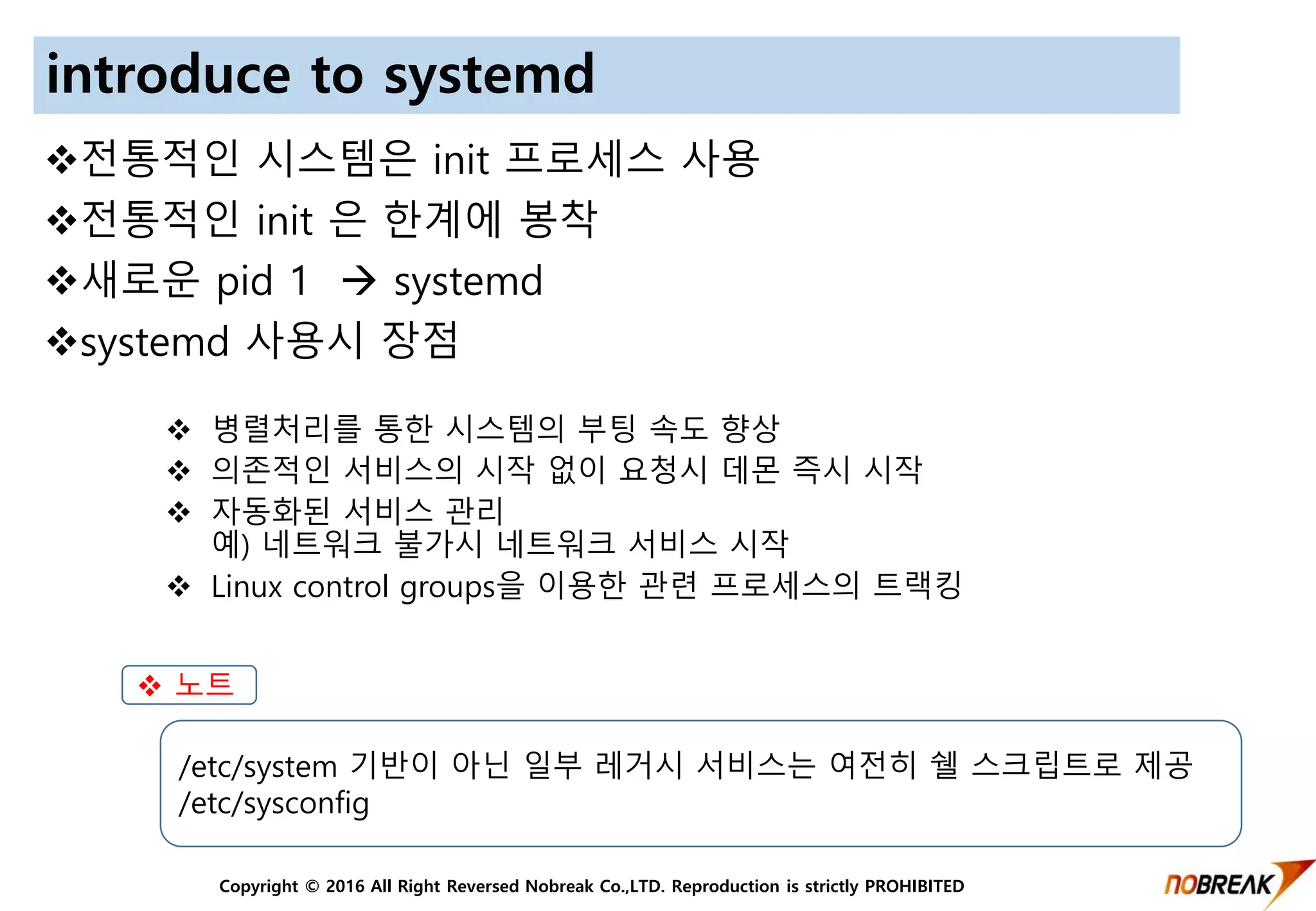 Copyright © 2016 All Right Reversed Nobreak Co.,LTD. Reproduction is strictly PROHIBITED
introduce to systemd
전통적인 시스템은 init 프로세스 사용
전통적인 init 은 한계에 봉착
새로운 pid 1  systemd
systemd 사용시 장점
 병렬처리를 통한 시스템의 부팅 속도 향상
 의존적인 서비스의 시작 없이 요청시 데몬 즉시 시작
 자동화된 서비스 관리
예) 네트워크 불가시 네트워크 서비스 시작
 Linux control groups을 이용한 관련 프로세스의 트랙킹
 노트
/etc/system 기반이 아닌 일부 레거시 서비스는 여전히 쉘 스크립트로 제공
/etc/sysconfig
 