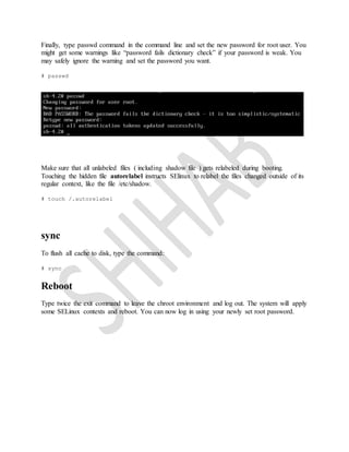 Finally, type passwd command in the command line and set the new password for root user. You
might get some warnings like “password fails dictionary check” if your password is weak. You
may safely ignore the warning and set the password you want.
# passwd
Make sure that all unlabeled files ( including shadow file ) gets relabeled during booting.
Touching the hidden file autorelabel instructs SElinux to relabel the files changed outside of its
regular context, like the file /etc/shadow.
# touch /.autorelabel
sync
To flush all cache to disk, type the command:
# sync
Reboot
Type twice the exit command to leave the chroot environment and log out. The system will apply
some SELinux contexts and reboot. You can now log in using your newly set root password.