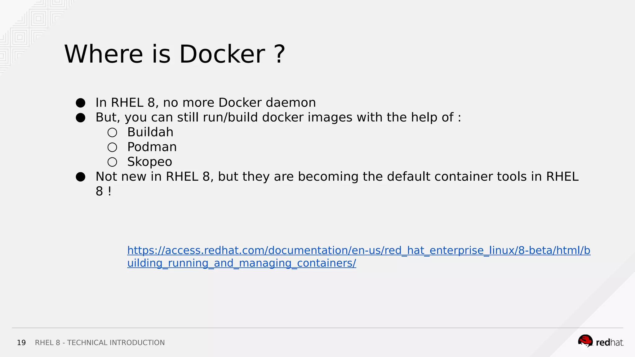 RHEL 8 - TECHNICAL INTRODUCTION19
Where is Docker ?
● In RHEL 8, no more Docker daemon
● But, you can still run/build docker images with the help of :
○ Buildah
○ Podman
○ Skopeo
● Not new in RHEL 8, but they are becoming the default container tools in RHEL
8 !
https://access.redhat.com/documentation/en-us/red_hat_enterprise_linux/8-beta/html/b
uilding_running_and_managing_containers/
 