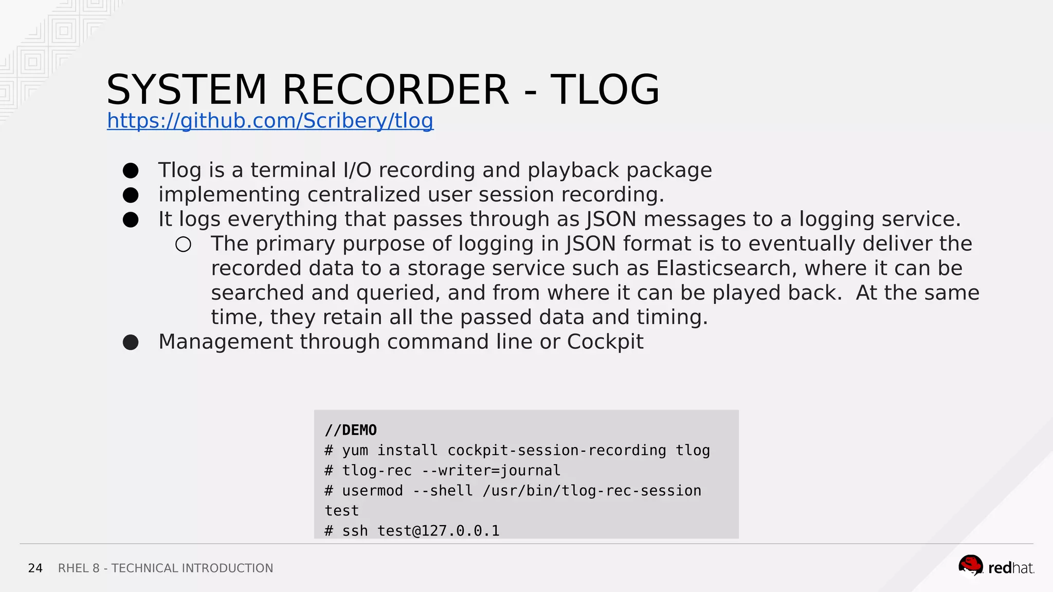 RHEL 8 - TECHNICAL INTRODUCTION24
SYSTEM RECORDER - TLOG
● Tlog is a terminal I/O recording and playback package
● implementing centralized user session recording.
● It logs everything that passes through as JSON messages to a logging service.
○ The primary purpose of logging in JSON format is to eventually deliver the
recorded data to a storage service such as Elasticsearch, where it can be
searched and queried, and from where it can be played back. At the same
time, they retain all the passed data and timing.
● Management through command line or Cockpit
//DEMO
# yum install cockpit-session-recording tlog
# tlog-rec --writer=journal
# usermod --shell /usr/bin/tlog-rec-session
test
# ssh test@127.0.0.1
https://github.com/Scribery/tlog
 