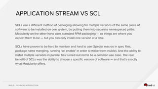 RHEL 8 - TECHNICAL INTRODUCTION
SCLs use a different method of packaging allowing for multiple versions of the same piece of
software to be installed on one system, by putting them into separate namespaced paths.
Modularity on the other hand uses standard RPM packaging — so things are where you
expect them to be — but you can only install one version at a time.
SCLs have proven to be hard to maintain and hard to use (Special macros in spec files,
package name mangling, running 'scl enable' in order to make them visible). And the ability to
install multiple versions in parallel has turned out not to be a common use case. The real
benefit of SCLs was the ability to choose a specific version of software — and that’s exactly
what Modularity offers.
APPLICATION STREAM VS SCL
 