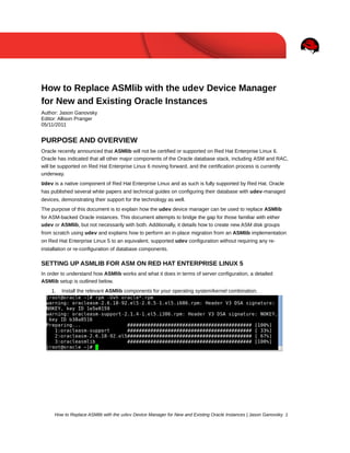 How to Replace ASMlib with the udev Device Manager
for New and Existing Oracle Instances
Author: Jason Ganovsky
Editor: Allison Pranger
05/11/2011
PURPOSE AND OVERVIEW
Oracle recently announced that ASMlib will not be certified or supported on Red Hat Enterprise Linux 6.
Oracle has indicated that all other major components of the Oracle database stack, including ASM and RAC,
will be supported on Red Hat Enterprise Linux 6 moving forward, and the certification process is currently
underway.
Udev is a native component of Red Hat Enterprise Linux and as such is fully supported by Red Hat. Oracle
has published several white papers and technical guides on configuring their database with udev-managed
devices, demonstrating their support for the technology as well.
The purpose of this document is to explain how the udev device manager can be used to replace ASMlib
for ASM-backed Oracle instances. This document attempts to bridge the gap for those familiar with either
udev or ASMlib, but not necessarily with both. Additionally, it details how to create new ASM disk groups
from scratch using udev and explains how to perform an in-place migration from an ASMlib implementation
on Red Hat Enterprise Linux 5 to an equivalent, supported udev configuration without requiring any re-
installation or re-configuration of database components.
SETTING UP ASMLIB FOR ASM ON RED HAT ENTERPRISE LINUX 5
In order to understand how ASMlib works and what it does in terms of server configuration, a detailed
ASMlib setup is outlined below.
1. Install the relevant ASMlib components for your operating system/kernel combination.
How to Replace ASMlib with the udev Device Manager for New and Existing Oracle Instances | Jason Ganovsky 1
 
