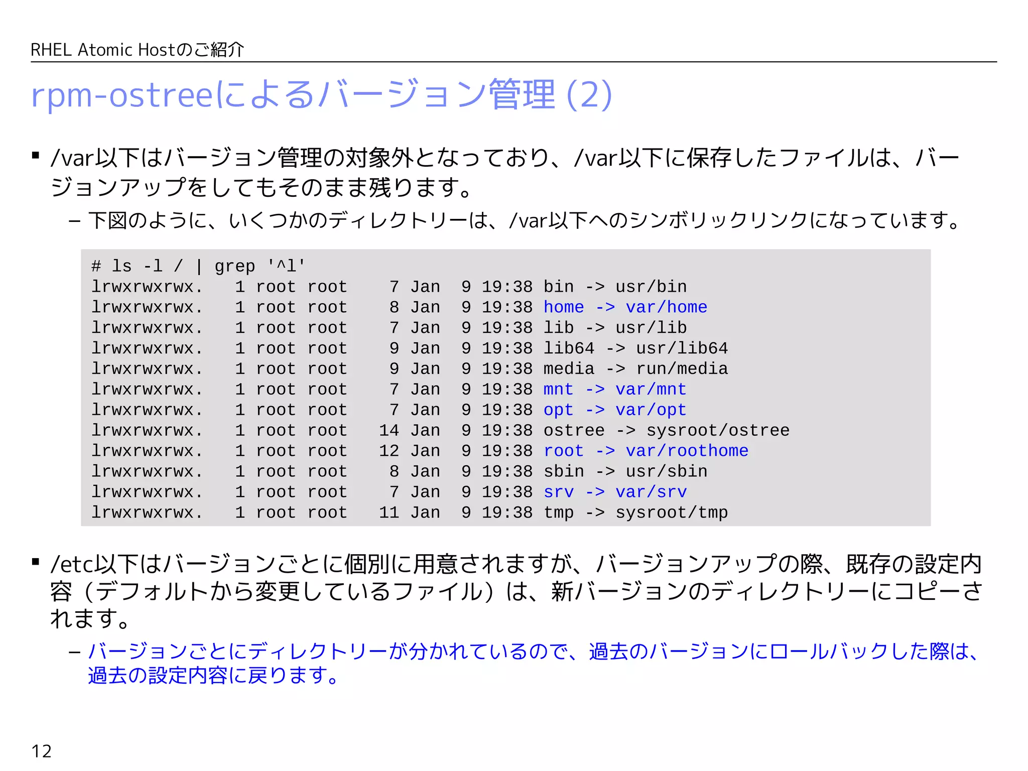 12
RHEL Atomic Hostのご紹介
rpm-ostreeによるバージョン管理 (2)
 /var以下はバージョン管理の対象外となっており、/var以下に保存したファイルは、バー
ジョンアップをしてもそのまま残ります。
– 下図のように、いくつかのディレクトリーは、/var以下へのシンボリックリンクになっています。
 /etc以下はバージョンごとに個別に用意されますが、バージョンアップの際、既存の設定内
容（デフォルトから変更しているファイル）は、新バージョンのディレクトリーにコピーさ
れます。
– バージョンごとにディレクトリーが分かれているので、過去のバージョンにロールバックした際は、
過去の設定内容に戻ります。
# ls -l / | grep '^l'
lrwxrwxrwx. 1 root root 7 Jan 9 19:38 bin -> usr/bin
lrwxrwxrwx. 1 root root 8 Jan 9 19:38 home -> var/home
lrwxrwxrwx. 1 root root 7 Jan 9 19:38 lib -> usr/lib
lrwxrwxrwx. 1 root root 9 Jan 9 19:38 lib64 -> usr/lib64
lrwxrwxrwx. 1 root root 9 Jan 9 19:38 media -> run/media
lrwxrwxrwx. 1 root root 7 Jan 9 19:38 mnt -> var/mnt
lrwxrwxrwx. 1 root root 7 Jan 9 19:38 opt -> var/opt
lrwxrwxrwx. 1 root root 14 Jan 9 19:38 ostree -> sysroot/ostree
lrwxrwxrwx. 1 root root 12 Jan 9 19:38 root -> var/roothome
lrwxrwxrwx. 1 root root 8 Jan 9 19:38 sbin -> usr/sbin
lrwxrwxrwx. 1 root root 7 Jan 9 19:38 srv -> var/srv
lrwxrwxrwx. 1 root root 11 Jan 9 19:38 tmp -> sysroot/tmp
 
