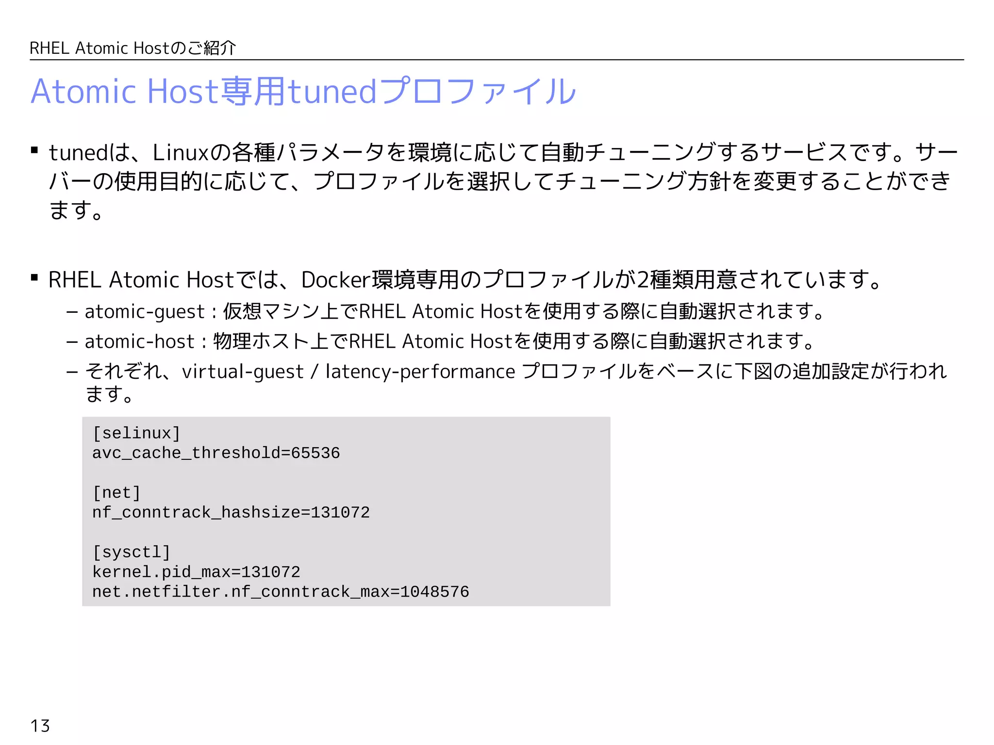 13
RHEL Atomic Hostのご紹介
Atomic Host専用tunedプロファイル
 tunedは、Linuxの各種パラメータを環境に応じて自動チューニングするサービスです。サー
バーの使用目的に応じて、プロファイルを選択してチューニング方針を変更することができ
ます。
 RHEL Atomic Hostでは、Docker環境専用のプロファイルが2種類用意されています。
– atomic-guest : 仮想マシン上でRHEL Atomic Hostを使用する際に自動選択されます。
– atomic-host : 物理ホスト上でRHEL Atomic Hostを使用する際に自動選択されます。
– それぞれ、virtual-guest / latency-performance プロファイルをベースに下図の追加設定が行われ
ます。
[selinux]
avc_cache_threshold=65536
 