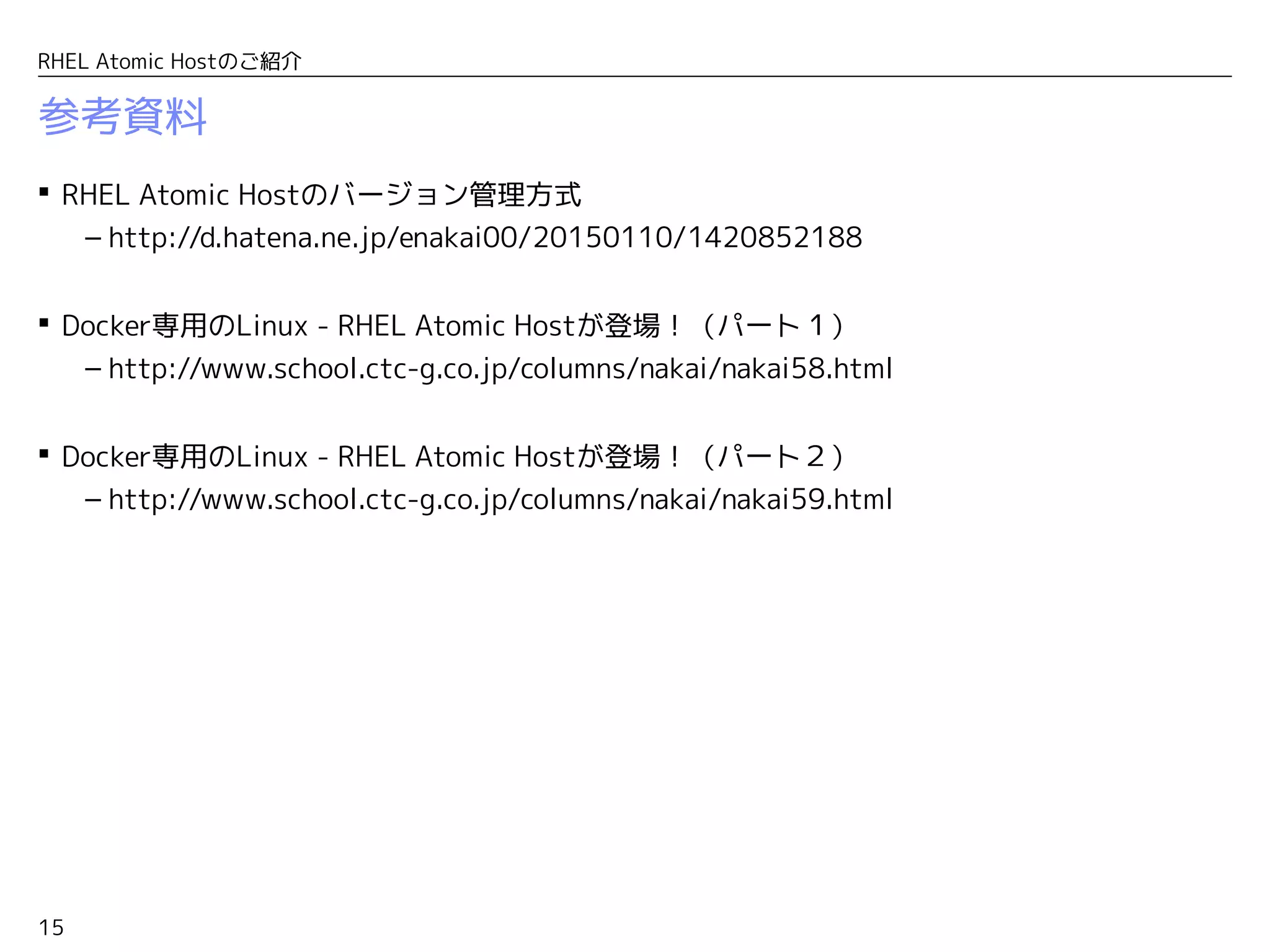 15
RHEL Atomic Hostのご紹介
参考資料
 RHEL Atomic Hostのバージョン管理方式
– http://d.hatena.ne.jp/enakai00/20150110/1420852188
 Docker専用のLinux - RHEL Atomic Hostが登場！（パート１）
– http://www.school.ctc-g.co.jp/columns/nakai/nakai58.html
 Docker専用のLinux - RHEL Atomic Hostが登場！（パート２）
– http://www.school.ctc-g.co.jp/columns/nakai/nakai59.html
 Docker専用のLinux - RHEL Atomic Hostが登場！（パート３）
– http://www.school.ctc-g.co.jp/columns/nakai/nakai60.html
 