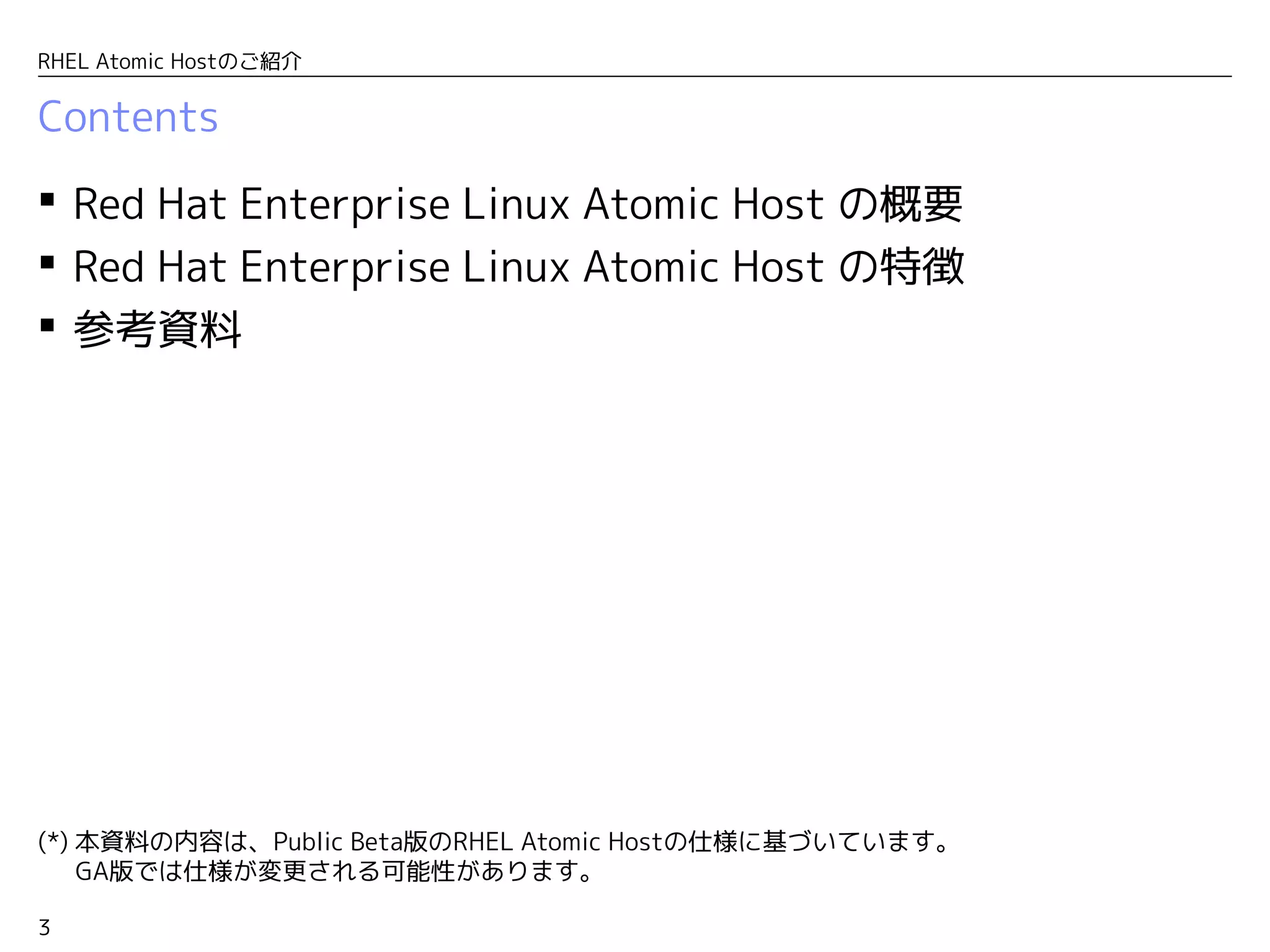 3
RHEL Atomic Hostのご紹介
Contents
 Red Hat Enterprise Linux Atomic Host の概要
 Red Hat Enterprise Linux Atomic Host の特徴
 参考資料
(*) 本資料の内容は、Public Beta版のRHEL Atomic Hostの仕様に基づいています。
　 GA版では仕様が変更される可能性があります。
 