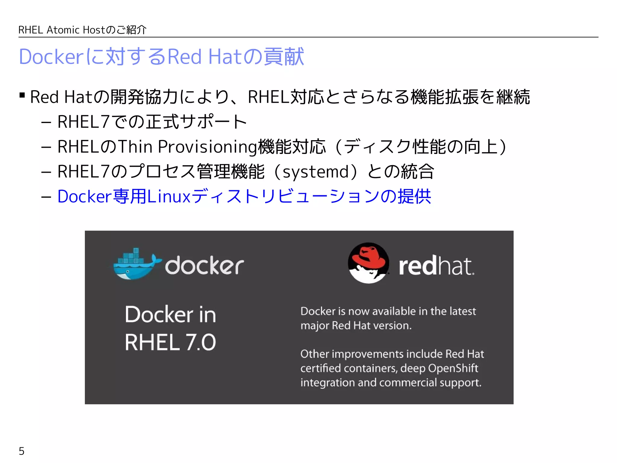 5
RHEL Atomic Hostのご紹介
Dockerに対するRed Hatの貢献
 Red Hatの開発協力により、RHEL対応とさらなる機能拡張を継続
– RHEL7での正式サポート
– RHELのThin Provisioning機能対応（ディスク性能の向上）
– RHEL7のプロセス管理機能（systemd）との統合
– Docker専用Linuxディストリビューションの提供
 
