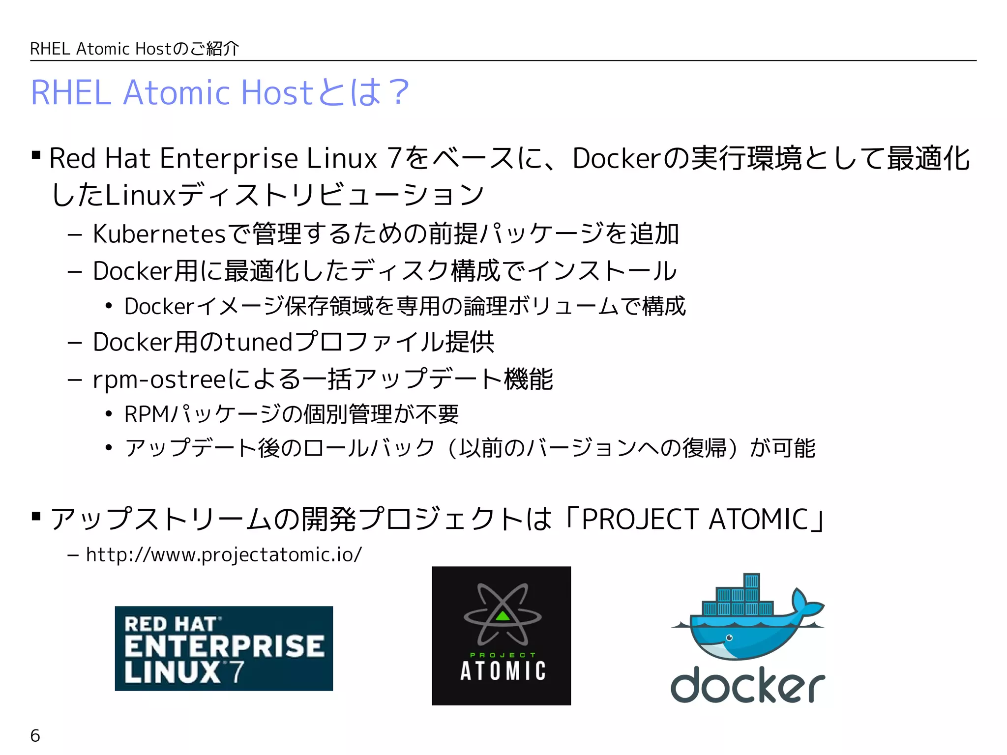 6
RHEL Atomic Hostのご紹介
RHEL Atomic Hostとは？
 Red Hat Enterprise Linux 7をベースに、Dockerの実行環境として最適化
したLinuxディストリビューション
– Kubernetesで管理するための前提パッケージを追加
– Docker用に最適化したディスク構成でインストール
• Dockerイメージ保存領域を専用の論理ボリュームで構成
– Docker用のtunedプロファイル提供
– rpm-ostreeによる一括アップデート機能
• RPMパッケージの個別管理が不要
• アップデート後のロールバック（以前のバージョンへの復帰）が可能
 アップストリームの開発プロジェクトは「PROJECT ATOMIC」
– http://www.projectatomic.io/
 