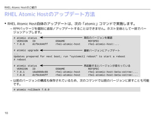 10
RHEL Atomic Hostのご紹介
RHEL Atomic Hostのアップデート方法
 RHEL Atomic Host自体のアップデートは、次の「atomic」コマンドで実施します。
– RPMパッケージを個別に追加／アップデートすることはできません。ホスト全体として一括でバー
ジョンアップします。
– 以前のバージョンの構成も保存されているため、次のコマンドで以前のバージョンに戻すことも可能
です。
# atomic status
VERSION ID OSNAME REFSPEC
* 7.0.0 dcf0c846ff rhel-atomic-host rhel-atomic-host:...
# atomic upgrade
...
Updates prepared for next boot; run "systemctl reboot" to start a reboot
# reboot
# atomic status
VERSION ID OSNAME REFSPEC
* 7.0.1 18a9998c80 rhel-atomic-host rhel-atomic-host-beta-ostree:...
7.0.0 dcf0c846ff rhel-atomic-host rhel-atomic-host-beta-ostree:...
現在のバージョンを確認
最新バージョンにアップデート
再起動するとバージョンが変わっている
# atomic rollback 7.0.0
 
